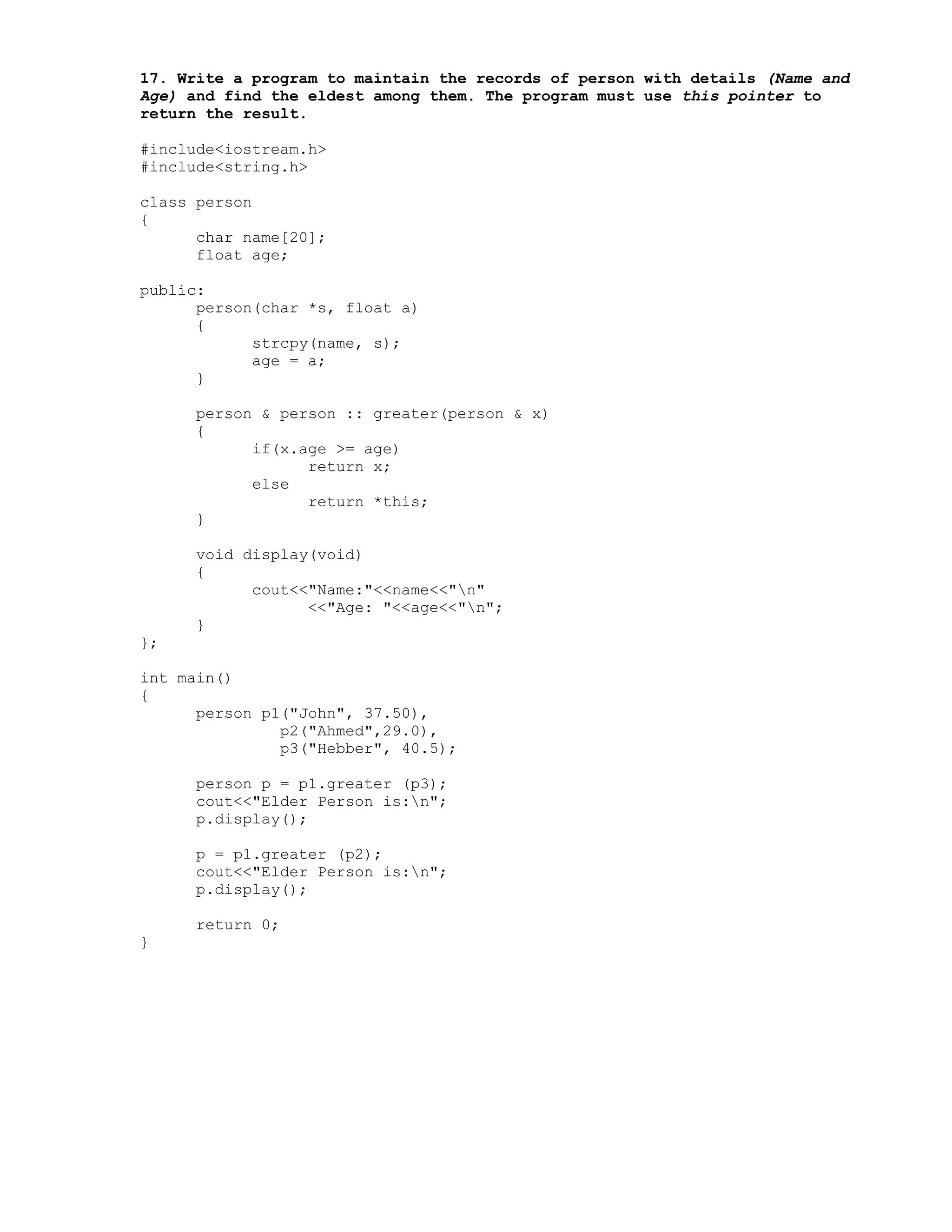 17. Write a program to maintain the records of person with details (Name and
Age) and find the eldest among them. The program must use this pointer to
return the result.
#include<iostream.h>
#include<string.h>
class person
{
char name[20];
float age;
public:
person(char *s, float a)
{
strcpy(name, s);
age = a;
}
person & person :: greater(person & x)
{
if(x.age >= age)
return x;
else
return *this;
}
void display(void)
{
cout<<"Name:"<<name<<"n"
<<"Age: "<<age<<"n";
}
};
int main()
{
person p1("John", 37.50),
p2("Ahmed",29.0),
p3("Hebber", 40.5);
person p = p1.greater (p3);
cout<<"Elder Person is:n";
p.display();
p = p1.greater (p2);
cout<<"Elder Person is:n";
p.display();
return 0;
}
 