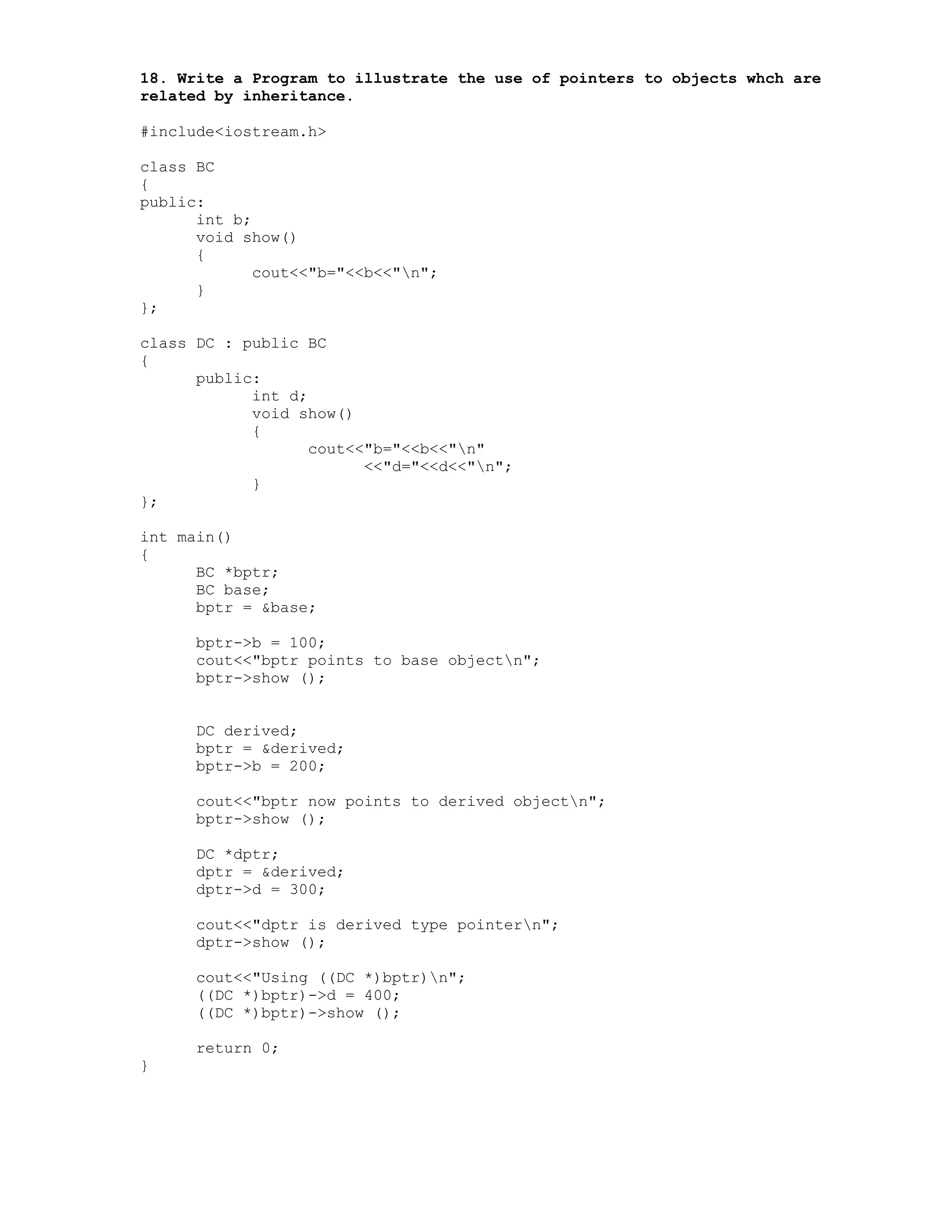 18. Write a Program to illustrate the use of pointers to objects whch are
related by inheritance.
#include<iostream.h>
class BC
{
public:
int b;
void show()
{
cout<<"b="<<b<<"n";
}
};
class DC : public BC
{
public:
int d;
void show()
{
cout<<"b="<<b<<"n"
<<"d="<<d<<"n";
}
};
int main()
{
BC *bptr;
BC base;
bptr = &base;
bptr->b = 100;
cout<<"bptr points to base objectn";
bptr->show ();
DC derived;
bptr = &derived;
bptr->b = 200;
cout<<"bptr now points to derived objectn";
bptr->show ();
DC *dptr;
dptr = &derived;
dptr->d = 300;
cout<<"dptr is derived type pointern";
dptr->show ();
cout<<"Using ((DC *)bptr)n";
((DC *)bptr)->d = 400;
((DC *)bptr)->show ();
return 0;
}
 