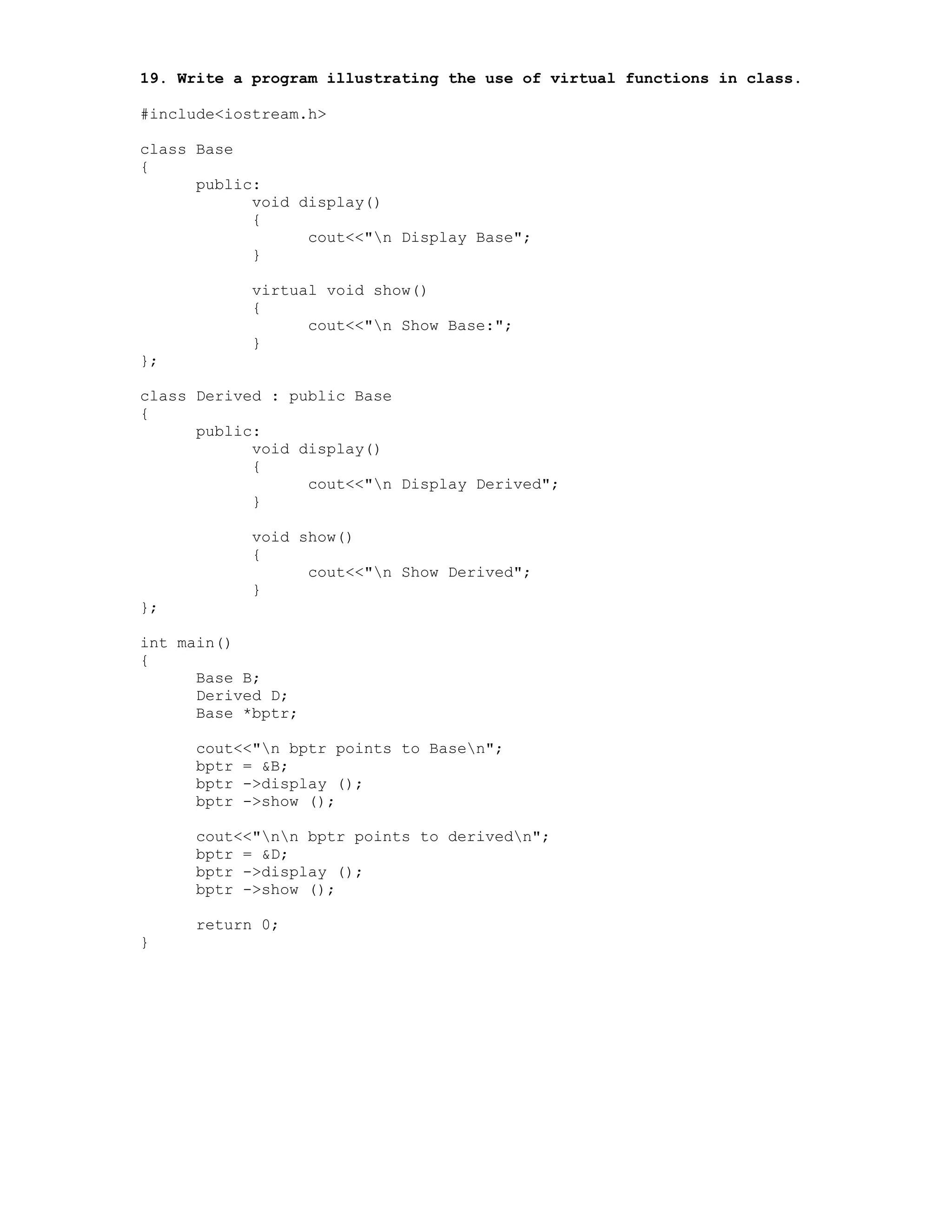 19. Write a program illustrating the use of virtual functions in class.
#include<iostream.h>
class Base
{
public:
void display()
{
cout<<"n Display Base";
}
virtual void show()
{
cout<<"n Show Base:";
}
};
class Derived : public Base
{
public:
void display()
{
cout<<"n Display Derived";
}
void show()
{
cout<<"n Show Derived";
}
};
int main()
{
Base B;
Derived D;
Base *bptr;
cout<<"n bptr points to Basen";
bptr = &B;
bptr ->display ();
bptr ->show ();
cout<<"nn bptr points to derivedn";
bptr = &D;
bptr ->display ();
bptr ->show ();
return 0;
}
 