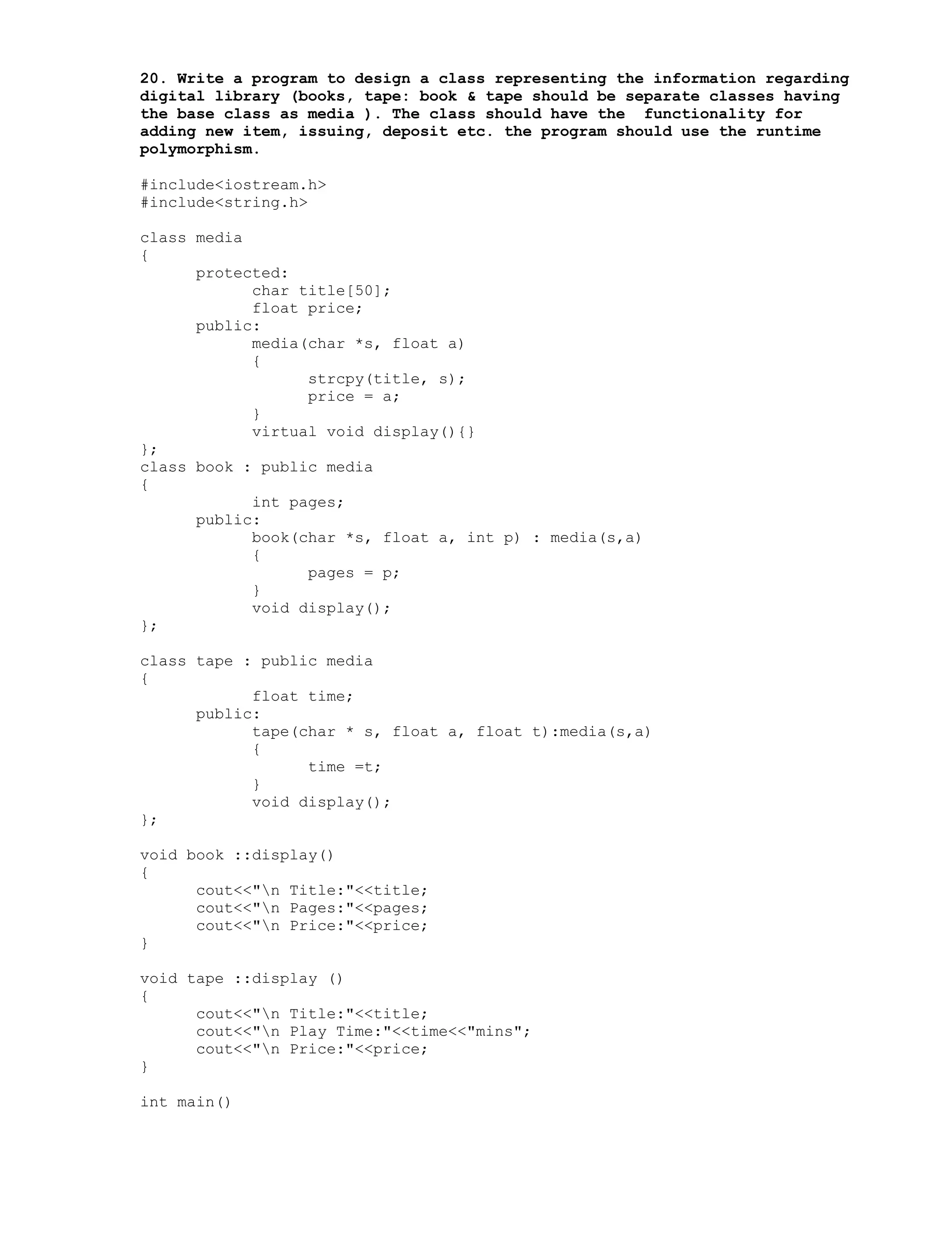 20. Write a program to design a class representing the information regarding
digital library (books, tape: book & tape should be separate classes having
the base class as media ). The class should have the functionality for
adding new item, issuing, deposit etc. the program should use the runtime
polymorphism.
#include<iostream.h>
#include<string.h>
class media
{
protected:
char title[50];
float price;
public:
media(char *s, float a)
{
strcpy(title, s);
price = a;
}
virtual void display(){}
};
class book : public media
{
int pages;
public:
book(char *s, float a, int p) : media(s,a)
{
pages = p;
}
void display();
};
class tape : public media
{
float time;
public:
tape(char * s, float a, float t):media(s,a)
{
time =t;
}
void display();
};
void book ::display()
{
cout<<"n Title:"<<title;
cout<<"n Pages:"<<pages;
cout<<"n Price:"<<price;
}
void tape ::display ()
{
cout<<"n Title:"<<title;
cout<<"n Play Time:"<<time<<"mins";
cout<<"n Price:"<<price;
}
int main()
 