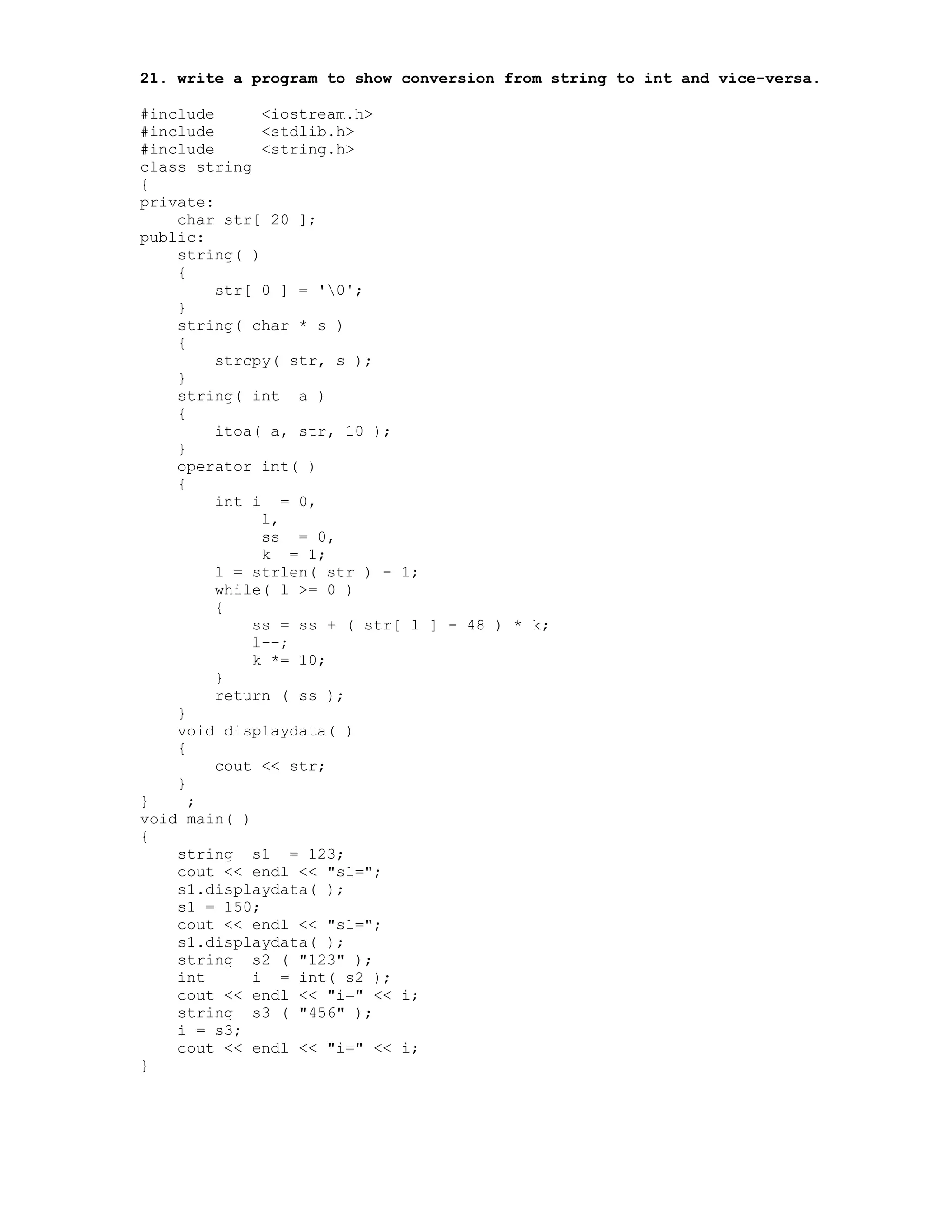 21. write a program to show conversion from string to int and vice-versa.
#include <iostream.h>
#include <stdlib.h>
#include <string.h>
class string
{
private:
char str[ 20 ];
public:
string( )
{
str[ 0 ] = '0';
}
string( char * s )
{
strcpy( str, s );
}
string( int a )
{
itoa( a, str, 10 );
}
operator int( )
{
int i = 0,
l,
ss = 0,
k = 1;
l = strlen( str ) - 1;
while( l >= 0 )
{
ss = ss + ( str[ l ] - 48 ) * k;
l--;
k *= 10;
}
return ( ss );
}
void displaydata( )
{
cout << str;
}
} ;
void main( )
{
string s1 = 123;
cout << endl << "s1=";
s1.displaydata( );
s1 = 150;
cout << endl << "s1=";
s1.displaydata( );
string s2 ( "123" );
int i = int( s2 );
cout << endl << "i=" << i;
string s3 ( "456" );
i = s3;
cout << endl << "i=" << i;
}
 