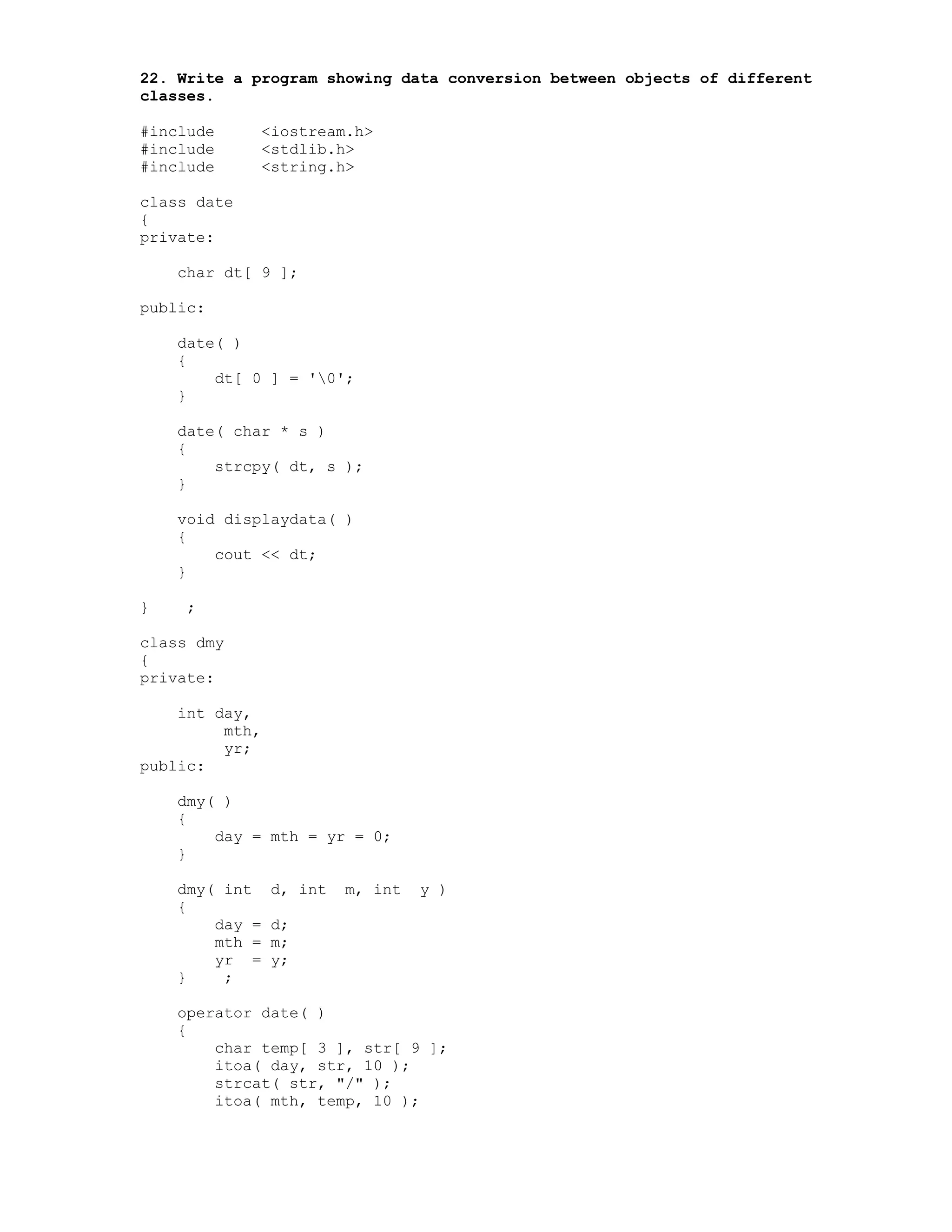 22. Write a program showing data conversion between objects of different
classes.
#include <iostream.h>
#include <stdlib.h>
#include <string.h>
class date
{
private:
char dt[ 9 ];
public:
date( )
{
dt[ 0 ] = '0';
}
date( char * s )
{
strcpy( dt, s );
}
void displaydata( )
{
cout << dt;
}
} ;
class dmy
{
private:
int day,
mth,
yr;
public:
dmy( )
{
day = mth = yr = 0;
}
dmy( int d, int m, int y )
{
day = d;
mth = m;
yr = y;
} ;
operator date( )
{
char temp[ 3 ], str[ 9 ];
itoa( day, str, 10 );
strcat( str, "/" );
itoa( mth, temp, 10 );
 
