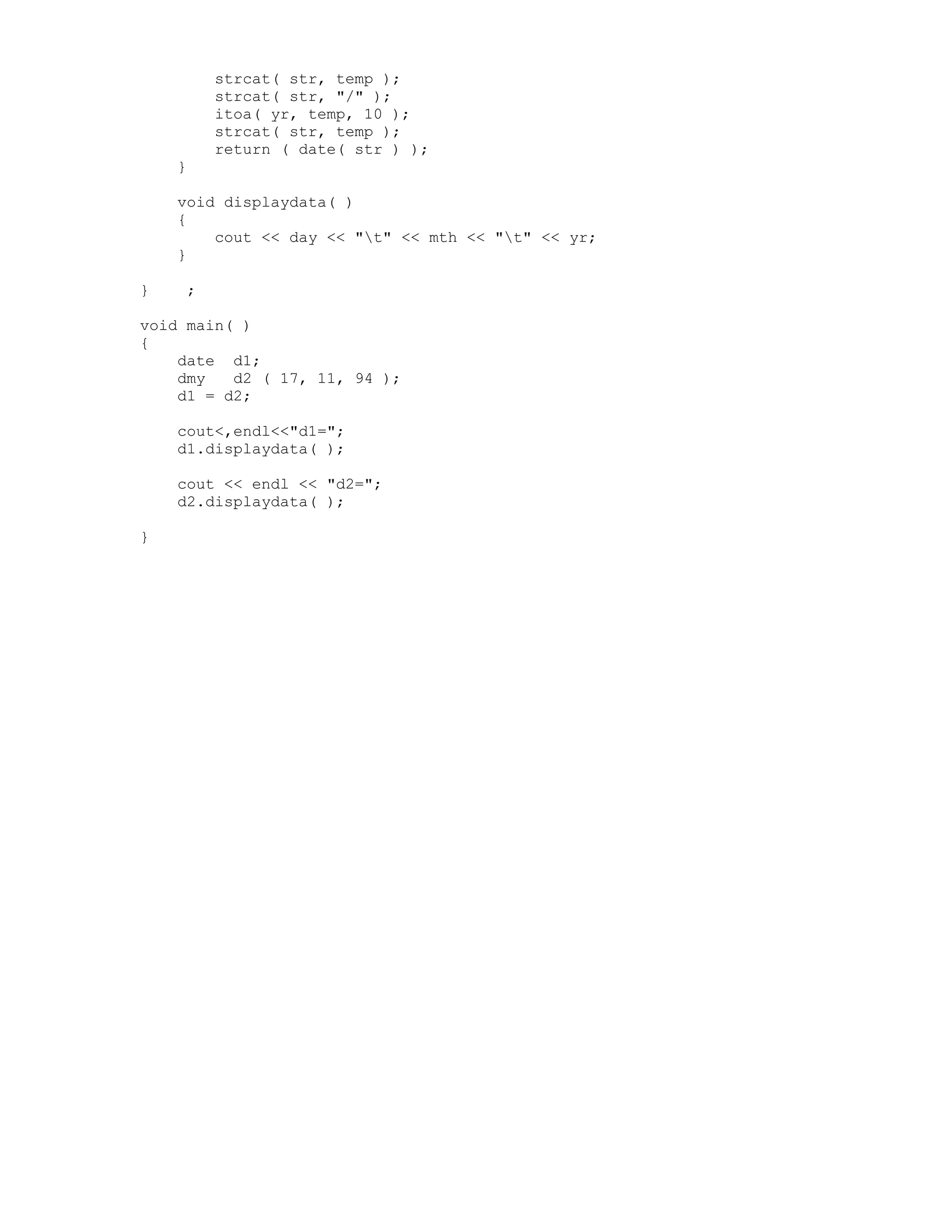 strcat( str, temp );
strcat( str, "/" );
itoa( yr, temp, 10 );
strcat( str, temp );
return ( date( str ) );
}
void displaydata( )
{
cout << day << "t" << mth << "t" << yr;
}
} ;
void main( )
{
date d1;
dmy d2 ( 17, 11, 94 );
d1 = d2;
cout<,endl<<"d1=";
d1.displaydata( );
cout << endl << "d2=";
d2.displaydata( );
}
 