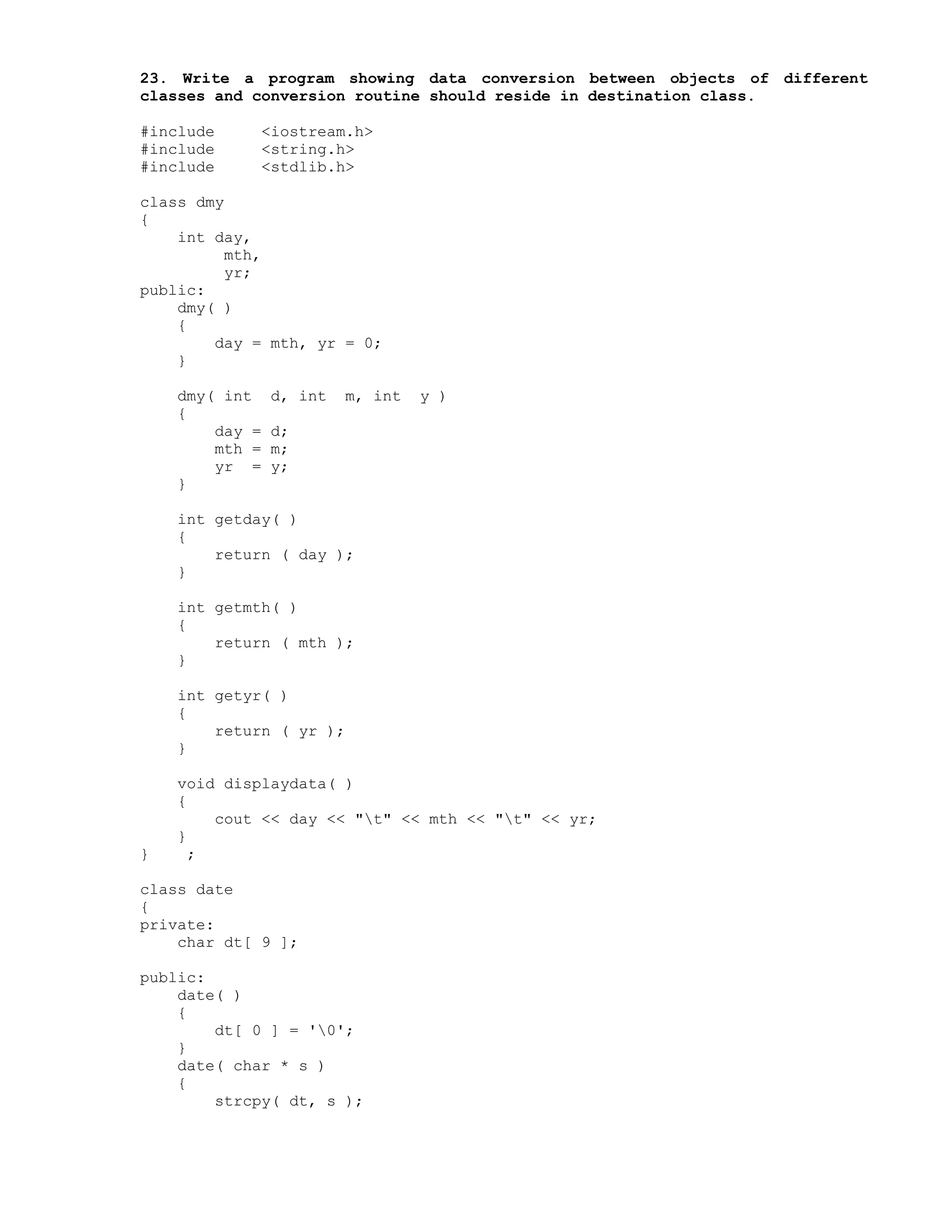 23. Write a program showing data conversion between objects of different
classes and conversion routine should reside in destination class.
#include <iostream.h>
#include <string.h>
#include <stdlib.h>
class dmy
{
int day,
mth,
yr;
public:
dmy( )
{
day = mth, yr = 0;
}
dmy( int d, int m, int y )
{
day = d;
mth = m;
yr = y;
}
int getday( )
{
return ( day );
}
int getmth( )
{
return ( mth );
}
int getyr( )
{
return ( yr );
}
void displaydata( )
{
cout << day << "t" << mth << "t" << yr;
}
} ;
class date
{
private:
char dt[ 9 ];
public:
date( )
{
dt[ 0 ] = '0';
}
date( char * s )
{
strcpy( dt, s );
 