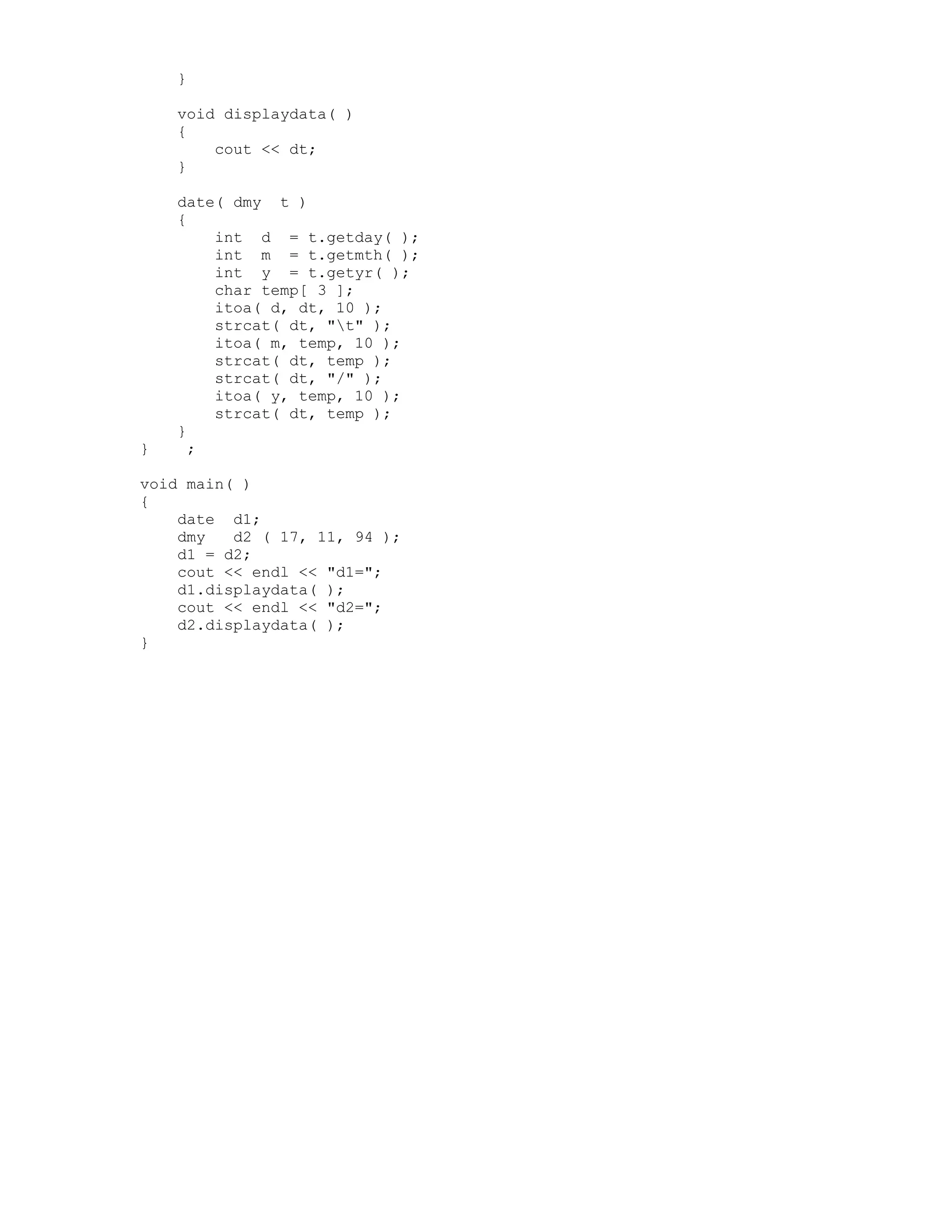 }
void displaydata( )
{
cout << dt;
}
date( dmy t )
{
int d = t.getday( );
int m = t.getmth( );
int y = t.getyr( );
char temp[ 3 ];
itoa( d, dt, 10 );
strcat( dt, "t" );
itoa( m, temp, 10 );
strcat( dt, temp );
strcat( dt, "/" );
itoa( y, temp, 10 );
strcat( dt, temp );
}
} ;
void main( )
{
date d1;
dmy d2 ( 17, 11, 94 );
d1 = d2;
cout << endl << "d1=";
d1.displaydata( );
cout << endl << "d2=";
d2.displaydata( );
}
 