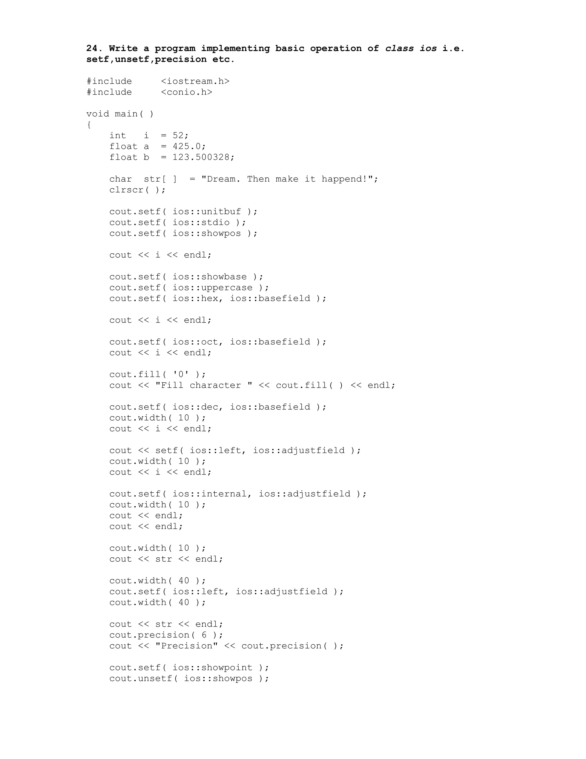 24. Write a program implementing basic operation of class ios i.e.
setf,unsetf,precision etc.
#include <iostream.h>
#include <conio.h>
void main( )
{
int i = 52;
float a = 425.0;
float b = 123.500328;
char str[ ] = "Dream. Then make it happend!";
clrscr( );
cout.setf( ios::unitbuf );
cout.setf( ios::stdio );
cout.setf( ios::showpos );
cout << i << endl;
cout.setf( ios::showbase );
cout.setf( ios::uppercase );
cout.setf( ios::hex, ios::basefield );
cout << i << endl;
cout.setf( ios::oct, ios::basefield );
cout << i << endl;
cout.fill( '0' );
cout << "Fill character " << cout.fill( ) << endl;
cout.setf( ios::dec, ios::basefield );
cout.width( 10 );
cout << i << endl;
cout << setf( ios::left, ios::adjustfield );
cout.width( 10 );
cout << i << endl;
cout.setf( ios::internal, ios::adjustfield );
cout.width( 10 );
cout << endl;
cout << endl;
cout.width( 10 );
cout << str << endl;
cout.width( 40 );
cout.setf( ios::left, ios::adjustfield );
cout.width( 40 );
cout << str << endl;
cout.precision( 6 );
cout << "Precision" << cout.precision( );
cout.setf( ios::showpoint );
cout.unsetf( ios::showpos );
 
