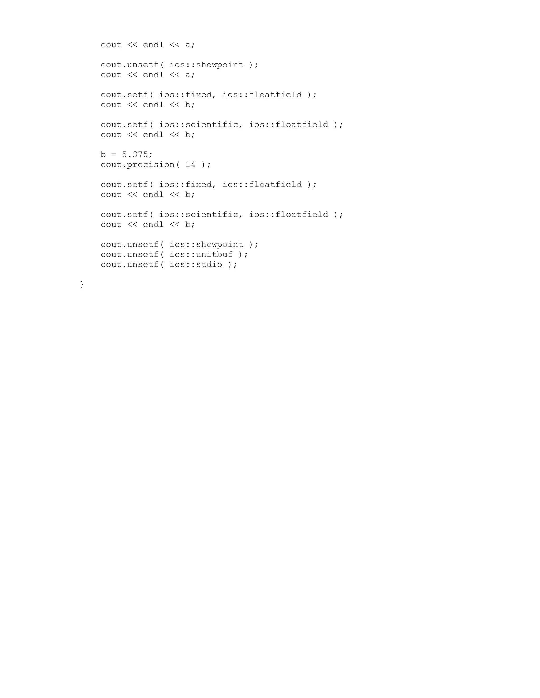 cout << endl << a;
cout.unsetf( ios::showpoint );
cout << endl << a;
cout.setf( ios::fixed, ios::floatfield );
cout << endl << b;
cout.setf( ios::scientific, ios::floatfield );
cout << endl << b;
b = 5.375;
cout.precision( 14 );
cout.setf( ios::fixed, ios::floatfield );
cout << endl << b;
cout.setf( ios::scientific, ios::floatfield );
cout << endl << b;
cout.unsetf( ios::showpoint );
cout.unsetf( ios::unitbuf );
cout.unsetf( ios::stdio );
}
 