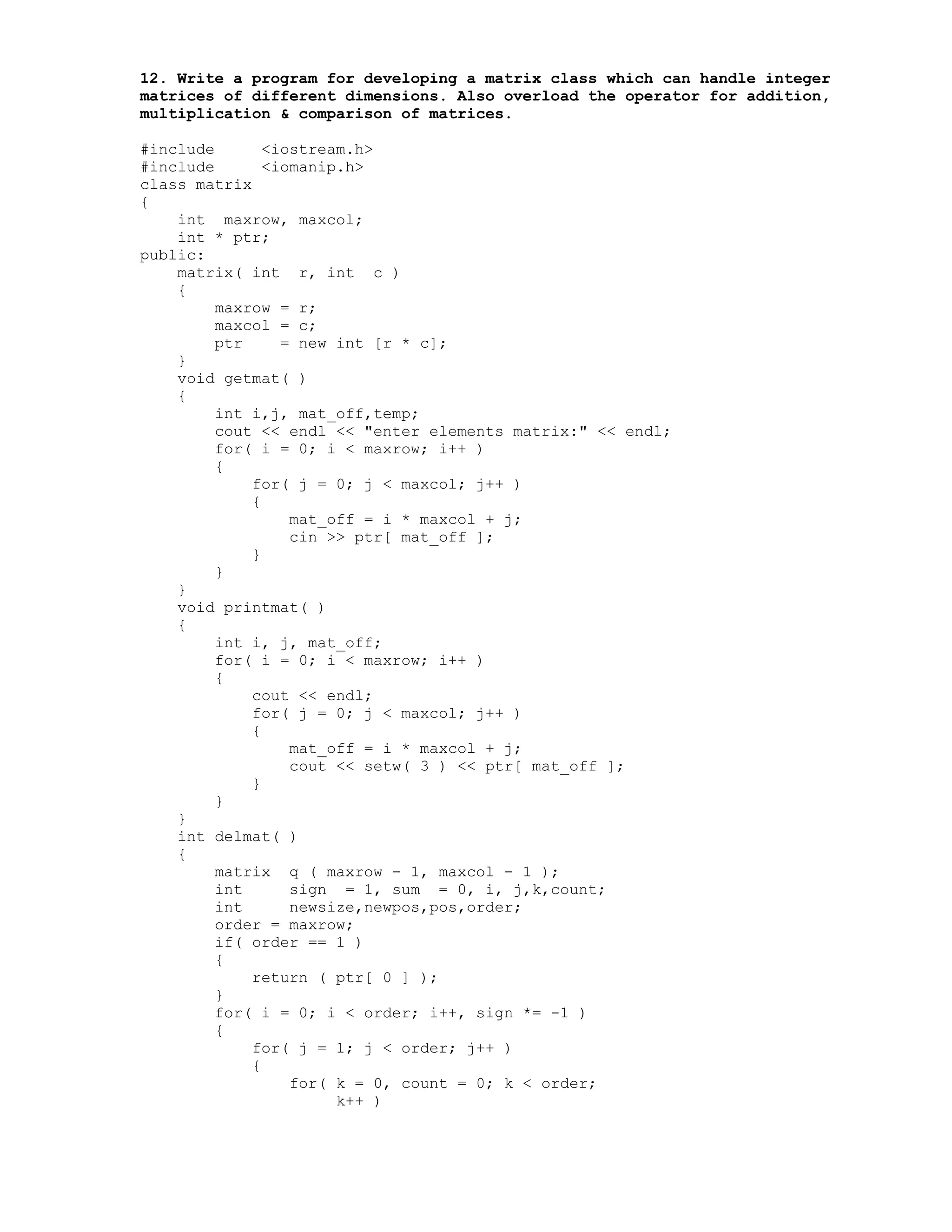 12. Write a program for developing a matrix class which can handle integer
matrices of different dimensions. Also overload the operator for addition,
multiplication & comparison of matrices.
#include <iostream.h>
#include <iomanip.h>
class matrix
{
int maxrow, maxcol;
int * ptr;
public:
matrix( int r, int c )
{
maxrow = r;
maxcol = c;
ptr = new int [r * c];
}
void getmat( )
{
int i,j, mat_off,temp;
cout << endl << "enter elements matrix:" << endl;
for( i = 0; i < maxrow; i++ )
{
for( j = 0; j < maxcol; j++ )
{
mat_off = i * maxcol + j;
cin >> ptr[ mat_off ];
}
}
}
void printmat( )
{
int i, j, mat_off;
for( i = 0; i < maxrow; i++ )
{
cout << endl;
for( j = 0; j < maxcol; j++ )
{
mat_off = i * maxcol + j;
cout << setw( 3 ) << ptr[ mat_off ];
}
}
}
int delmat( )
{
matrix q ( maxrow - 1, maxcol - 1 );
int sign = 1, sum = 0, i, j,k,count;
int newsize,newpos,pos,order;
order = maxrow;
if( order == 1 )
{
return ( ptr[ 0 ] );
}
for( i = 0; i < order; i++, sign *= -1 )
{
for( j = 1; j < order; j++ )
{
for( k = 0, count = 0; k < order;
k++ )
 
