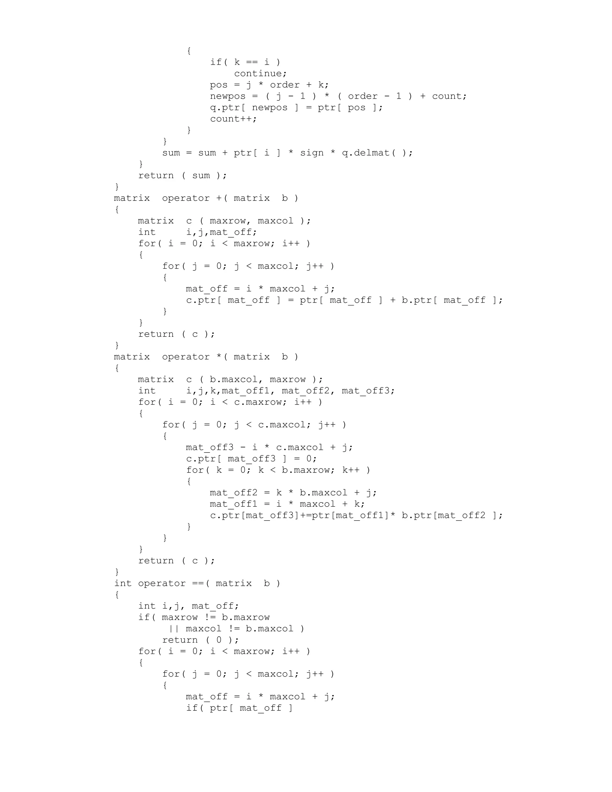{
if( k == i )
continue;
pos = j * order + k;
newpos = ( j - 1 ) * ( order - 1 ) + count;
q.ptr[ newpos ] = ptr[ pos ];
count++;
}
}
sum = sum + ptr[ i ] * sign * q.delmat( );
}
return ( sum );
}
matrix operator +( matrix b )
{
matrix c ( maxrow, maxcol );
int i,j,mat_off;
for( i = 0; i < maxrow; i++ )
{
for( j = 0; j < maxcol; j++ )
{
mat_off = i * maxcol + j;
c.ptr[ mat_off ] = ptr[ mat_off ] + b.ptr[ mat_off ];
}
}
return ( c );
}
matrix operator *( matrix b )
{
matrix c ( b.maxcol, maxrow );
int i,j,k,mat_off1, mat_off2, mat_off3;
for( i = 0; i < c.maxrow; i++ )
{
for( j = 0; j < c.maxcol; j++ )
{
mat_off3 - i * c.maxcol + j;
c.ptr[ mat_off3 ] = 0;
for( k = 0; k < b.maxrow; k++ )
{
mat_off2 = k * b.maxcol + j;
mat_off1 = i * maxcol + k;
c.ptr[mat_off3]+=ptr[mat_off1]* b.ptr[mat_off2 ];
}
}
}
return ( c );
}
int operator ==( matrix b )
{
int i,j, mat_off;
if( maxrow != b.maxrow
|| maxcol != b.maxcol )
return ( 0 );
for( i = 0; i < maxrow; i++ )
{
for( j = 0; j < maxcol; j++ )
{
mat_off = i * maxcol + j;
if( ptr[ mat_off ]
 