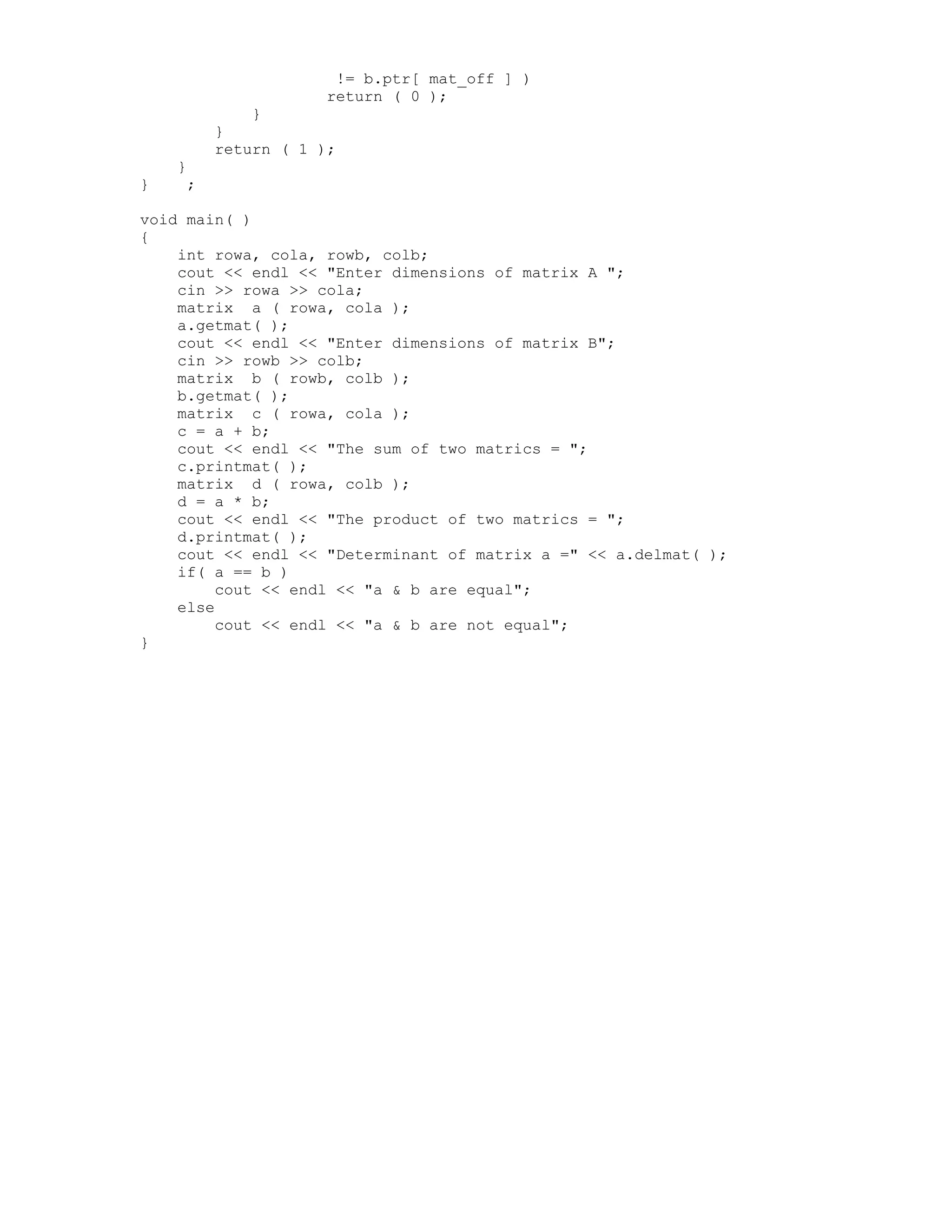 != b.ptr[ mat_off ] )
return ( 0 );
}
}
return ( 1 );
}
} ;
void main( )
{
int rowa, cola, rowb, colb;
cout << endl << "Enter dimensions of matrix A ";
cin >> rowa >> cola;
matrix a ( rowa, cola );
a.getmat( );
cout << endl << "Enter dimensions of matrix B";
cin >> rowb >> colb;
matrix b ( rowb, colb );
b.getmat( );
matrix c ( rowa, cola );
c = a + b;
cout << endl << "The sum of two matrics = ";
c.printmat( );
matrix d ( rowa, colb );
d = a * b;
cout << endl << "The product of two matrics = ";
d.printmat( );
cout << endl << "Determinant of matrix a =" << a.delmat( );
if( a == b )
cout << endl << "a & b are equal";
else
cout << endl << "a & b are not equal";
}
 