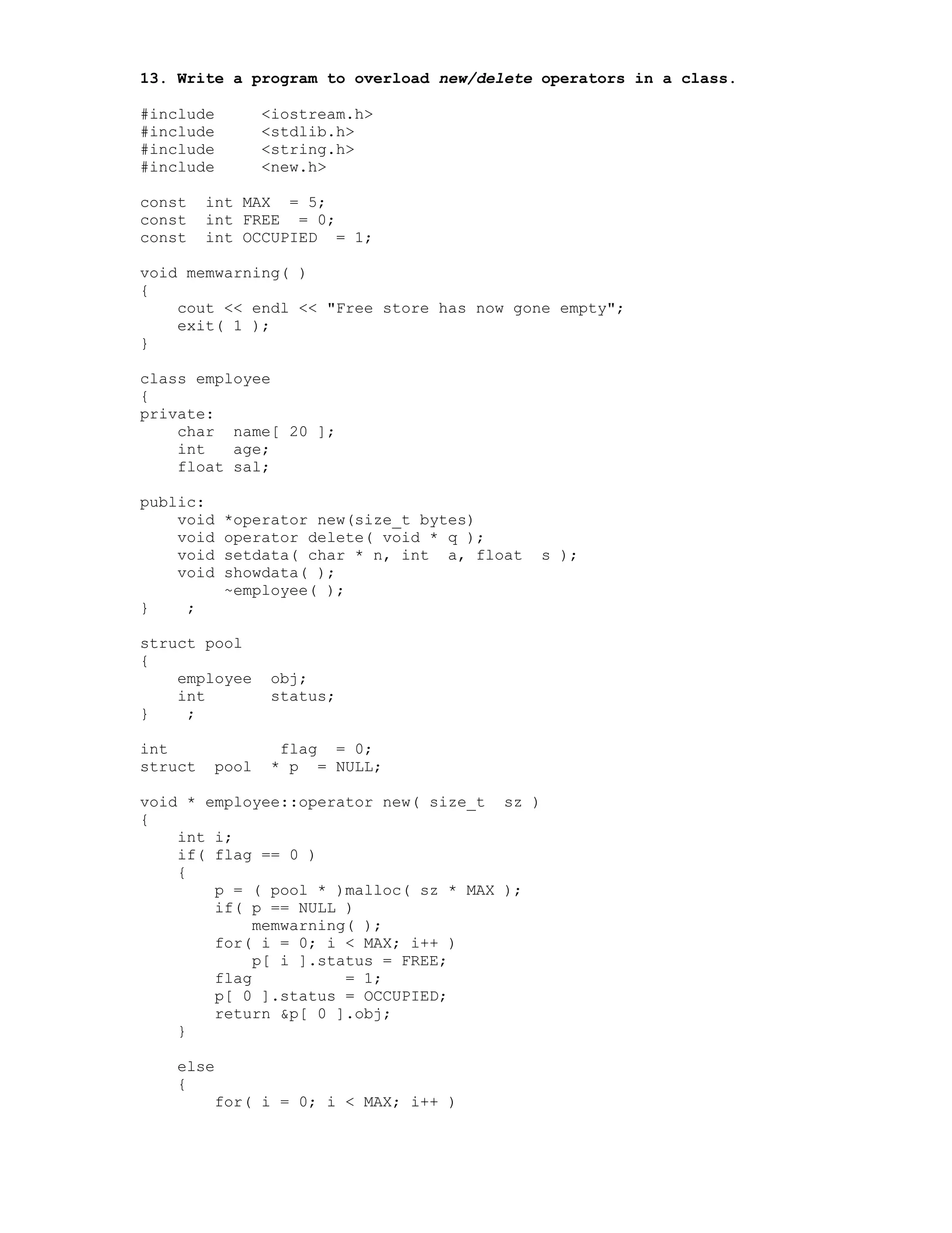 13. Write a program to overload new/delete operators in a class.
#include <iostream.h>
#include <stdlib.h>
#include <string.h>
#include <new.h>
const int MAX = 5;
const int FREE = 0;
const int OCCUPIED = 1;
void memwarning( )
{
cout << endl << "Free store has now gone empty";
exit( 1 );
}
class employee
{
private:
char name[ 20 ];
int age;
float sal;
public:
void *operator new(size_t bytes)
void operator delete( void * q );
void setdata( char * n, int a, float s );
void showdata( );
~employee( );
} ;
struct pool
{
employee obj;
int status;
} ;
int flag = 0;
struct pool * p = NULL;
void * employee::operator new( size_t sz )
{
int i;
if( flag == 0 )
{
p = ( pool * )malloc( sz * MAX );
if( p == NULL )
memwarning( );
for( i = 0; i < MAX; i++ )
p[ i ].status = FREE;
flag = 1;
p[ 0 ].status = OCCUPIED;
return &p[ 0 ].obj;
}
else
{
for( i = 0; i < MAX; i++ )
 