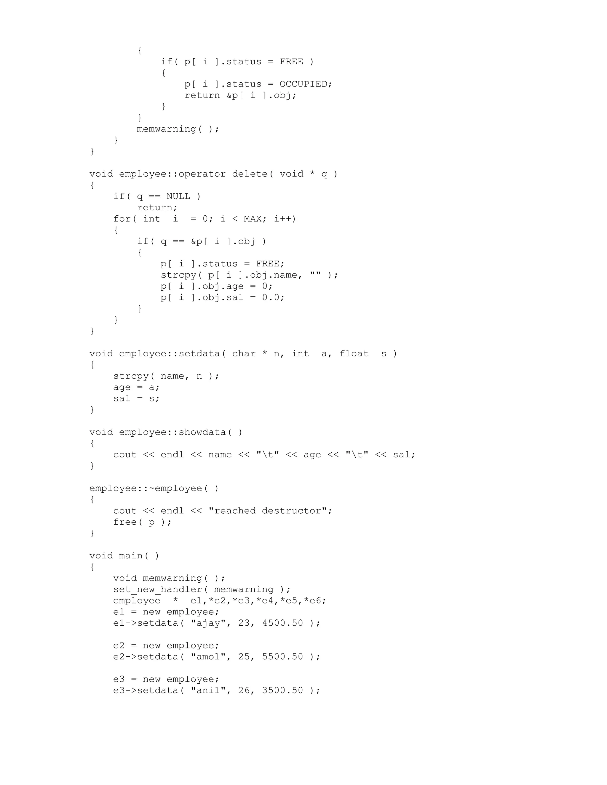 {
if( p[ i ].status = FREE )
{
p[ i ].status = OCCUPIED;
return &p[ i ].obj;
}
}
memwarning( );
}
}
void employee::operator delete( void * q )
{
if( q == NULL )
return;
for( int i = 0; i < MAX; i++)
{
if( q == &p[ i ].obj )
{
p[ i ].status = FREE;
strcpy( p[ i ].obj.name, "" );
p[ i ].obj.age = 0;
p[ i ].obj.sal = 0.0;
}
}
}
void employee::setdata( char * n, int a, float s )
{
strcpy( name, n );
age = a;
sal = s;
}
void employee::showdata( )
{
cout << endl << name << "t" << age << "t" << sal;
}
employee::~employee( )
{
cout << endl << "reached destructor";
free( p );
}
void main( )
{
void memwarning( );
set_new_handler( memwarning );
employee * e1,*e2,*e3,*e4,*e5,*e6;
e1 = new employee;
e1->setdata( "ajay", 23, 4500.50 );
e2 = new employee;
e2->setdata( "amol", 25, 5500.50 );
e3 = new employee;
e3->setdata( "anil", 26, 3500.50 );
 