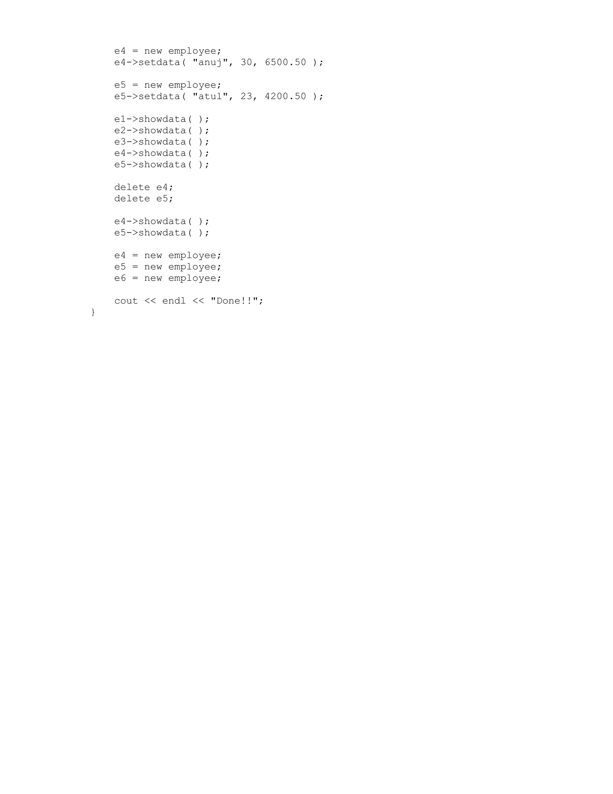 e4 = new employee;
e4->setdata( "anuj", 30, 6500.50 );
e5 = new employee;
e5->setdata( "atul", 23, 4200.50 );
e1->showdata( );
e2->showdata( );
e3->showdata( );
e4->showdata( );
e5->showdata( );
delete e4;
delete e5;
e4->showdata( );
e5->showdata( );
e4 = new employee;
e5 = new employee;
e6 = new employee;
cout << endl << "Done!!";
}
 