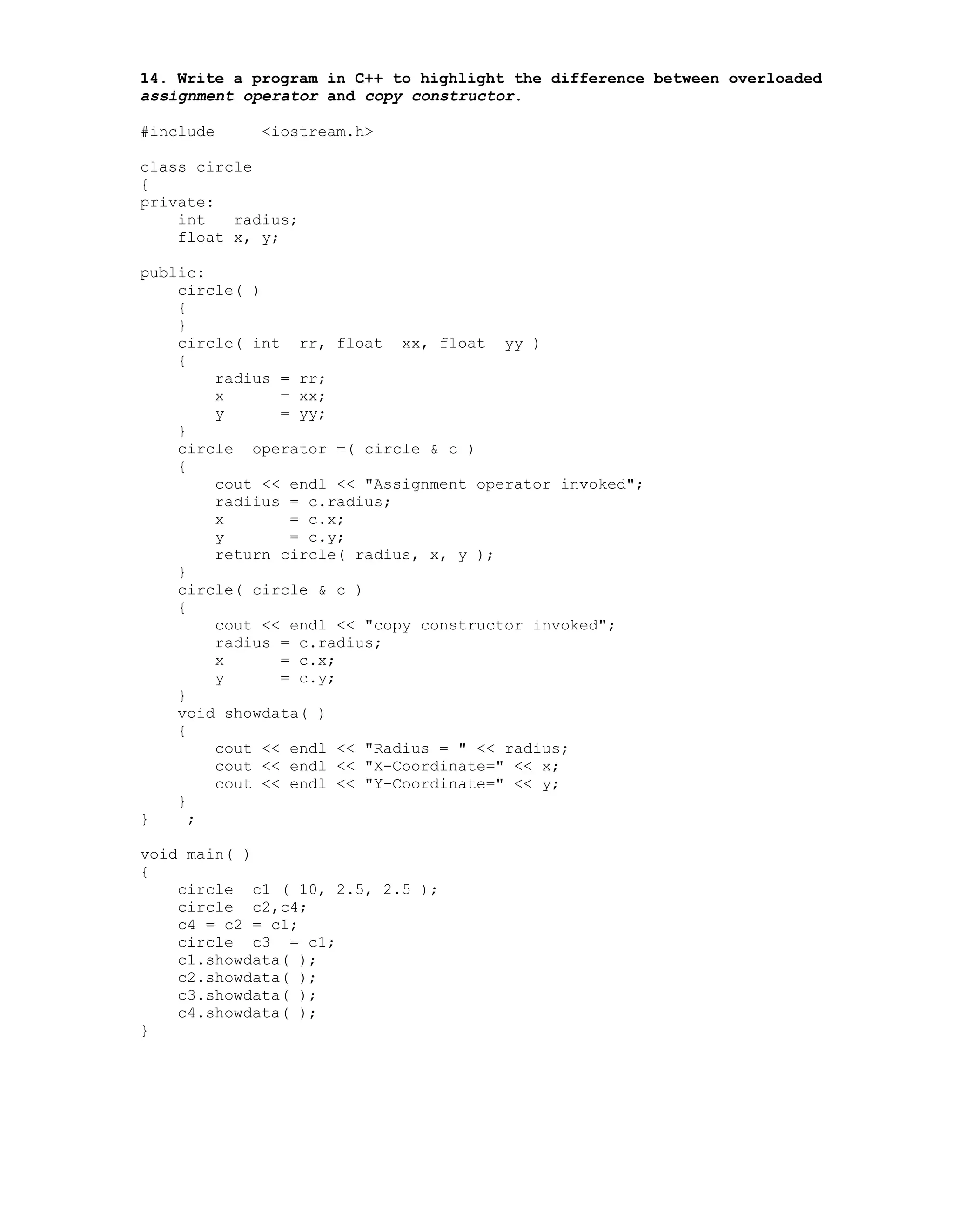 14. Write a program in C++ to highlight the difference between overloaded
assignment operator and copy constructor.
#include <iostream.h>
class circle
{
private:
int radius;
float x, y;
public:
circle( )
{
}
circle( int rr, float xx, float yy )
{
radius = rr;
x = xx;
y = yy;
}
circle operator =( circle & c )
{
cout << endl << "Assignment operator invoked";
radiius = c.radius;
x = c.x;
y = c.y;
return circle( radius, x, y );
}
circle( circle & c )
{
cout << endl << "copy constructor invoked";
radius = c.radius;
x = c.x;
y = c.y;
}
void showdata( )
{
cout << endl << "Radius = " << radius;
cout << endl << "X-Coordinate=" << x;
cout << endl << "Y-Coordinate=" << y;
}
} ;
void main( )
{
circle c1 ( 10, 2.5, 2.5 );
circle c2,c4;
c4 = c2 = c1;
circle c3 = c1;
c1.showdata( );
c2.showdata( );
c3.showdata( );
c4.showdata( );
}
 
