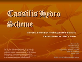 Cassilis Hydro
    Scheme
                                          Victoria’s Pioneer Hydro-Electric Scheme
                                                                Operated from 1908 – 1916


                                                                                                Presented by
                                                                                            John McCutchan
                                                                                               As part of the
NOTE : The Slides contained in this file are from the                           Engineering Heritage Victoria
original presentation - with titles added. They are for
                                                                                          Speakers’ Program
illustrative purposes and not intended to tell the full story
                                                                                                 August 2006
by themselves. Accompanying audio files will be
available in the near future. Copyright may apply to some
                                                                        Email : ehv@engineersaustralia.org.au
of the maps and photographs contained herein.
 