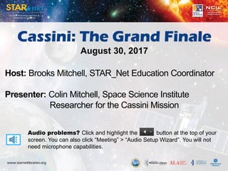 Audio problems? Click and highlight the button at the top of your
screen. You can also click “Meeting” > “Audio Setup Wizard”. You will not
need microphone capabilities.
Host: Brooks Mitchell, STAR_Net Education Coordinator
Presenter: Colin Mitchell, Space Science Institute
Researcher for the Cassini Mission
Cassini: The Grand Finale
August 30, 2017
 