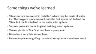 Some things we’ve learned
• Titan’s surface is covered in ‘pebbles’, which may be made of water
ice. The Huygens probe was not only the first spacecraft to land on
Titan, but the first to land in the outer solar system.
• Saturn’s poles are home to giant, swirling storm systems.
• There’s plastic in Titan’s atmosphere – propylene
• Dione has a very thin atmosphere
• Enormous planet-engulfing thunderstorm systems sometimes erupt
 