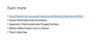 Even more
• http://saturn.jpl.nasa.gov/news/cassinifeatures/topscience2014/
• Ocean Detected Inside Enceladus
• Hyperion's Electrostatically Charged Surface
• Mimas Hides Frozen Core or Ocean
• Titan’s Salty Sea
 