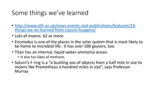 Some things we’ve learned
• http://www.stfc.ac.uk/news-events-and-publications/features/10-
things-we-ve-learned-from-cassini-huygens/
• Lots of moons. 62 or more.
• Enceladus is one of the places in the solar system that is most likely to
be home to microbial life. It has over 100 geysers, too.
• Titan has an internal, liquid water-ammonia ocean.
• It also has lakes of methane.
• Saturn’s F ring is a “a bustling zoo of objects from a half mile in size to
moons like Prometheus a hundred miles in size”, says Professor
Murray
 