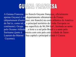 A Guiana Francesa  (em francês Guyane française, oficialmente  apenas Guyane) é um  departamento ultramarino da França  (département d'outre -mer , em francês) na costa atlântica da América  do Sul (e, como tal, é  o principal território da União Europeia no  continente). Ocupa  uma superfície de 86.504 km², limitada ao norte  pelo Oceano Atlântico , a leste e a sul pelo Brasil e a oeste pelo  Suriname (junto à  fronteira com este país está a cidade de Saint- Laurent-du-Maroni ). Sua capital e principal cidade é Caiena ( Cayenne). GUIANA FRANCESA 
