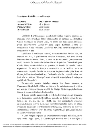 INQUÉRITO 4.386 DISTRITO FEDERAL
RELATOR : MIN. EDSON FACHIN
AUTOR(A/S)(ES) :SOB SIGILO
PROC.(A/S)(ES) :SOB SIGILO
INVEST.(A/S) :SOB SIGILO
DECISÃO: 1. O Procurador-Geral da República requer a abertura de
inquérito para investigar fatos relacionados ao Senador da República
Cássio Rodrigues da Cunha Lima, em razão das declarações prestadas
pelos colaboradores Alexandre José Lopes Barradas (Termo de
Depoimento n. 6) e Fernando Luiz Ayres da Cunha Santos Reis (Termo de
Depoimento n. 15).
Consoante o Ministério Público, os colaboradores narram que, em
meados de 2014, o parlamentar solicitou e recebeu, por meio de um
intermediário de nome “Luís”, o valor de R$ 800.000,00 (oitocentos mil
reais). A soma foi repassada ao Senador da República Cássio Rodrigues
Cunha Lima, então candidato ao governo do Estado da Paraíba, com a
expectativa de receber futura contrapartida e de realizar obra de
saneamento naquele Estado. A operação, implementada pelo Setor de
Operação Estruturadas do Grupo Odebrecht, não foi contabilizada e está
indicada no sistema “Drousys”, com a identificação do beneficiário pelo
apelido de “Prosador”.
Esclarecendo outros detalhes acerca dos fatos, sustenta o
Procurador-Geral da República a existência de indícios quanto à prática,
em tese, do crime previsto no art. 350 do Código Eleitoral, postulando, ao
final, o levantamento do sigilo dos autos.
2. Como sabido, apresentado o pedido de instauração de inquérito
pelo Procurador-Geral da República, incumbe ao Relator deferi-lo, nos
termos do art. 21, XV, do RISTF, não lhe competindo qualquer
aprofundamento sobre o mérito das suspeitas indicadas, exceto se, a toda
evidência, revelarem-se inteiramente infundadas, conforme as exceções
elencadas nas letras “a” a “e”, da norma regimental, as quais, registro, não
se fazem presentes no caso.
3. Com relação ao pleito de levantamento do sigilo dos autos, anoto
que, como regra geral, a Constituição Federal veda a restrição à
Supremo Tribunal Federal
Documento assinado digitalmente conforme MP n° 2.200-2/2001 de 24/08/2001, que institui a Infraestrutura de Chaves Públicas Brasileira - ICP-Brasil. O
documento pode ser acessado no endereço eletrônico http://www.stf.jus.br/portal/autenticacao/ sob o número 12701511.
 