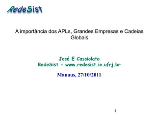 A importância dos APLs, Grandes Empresas e Cadeias
                      Globais



                José E Cassiolato
        RedeSist - www.redesist.ie.ufrj.br

                Manaus, 27/10/2011




                                       1
 