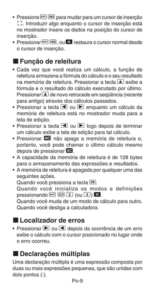 • Pressione A K para mudar para um cursor de inserção
  t. Introduzir algo enquanto o cursor de inserção está
  no mostrador insere os dados na posição do cursor de
  inserção.
• Pressionar A K, ou = restaura o cursor normal desde
  o cursor de inserção.

k Função de releitura
• Cada vez que você realiza um cálculo, a função de
  releitura armazena a fórmula do cálculo e o seu resultado
  na memória de releitura. Pressionar a tecla [ exibe a
  fórmula e o resultado do cálculo executado por último.
  Pressionar [ de novo retrocede em seqüência (recente
  para antigo) através dos cálculos passados.
• Pressionar a tecla e ou r enquanto um cálculo da
  memória de releitura está no mostrador muda para a
  tela de edição.
• Pressionar a tecla e ou r logo depois de terminar
  um cálculo exibe a tela de edição para tal cálculo.
• Pressionar t não apaga a memória de releitura e,
  portanto, você pode chamar o último cálculo mesmo
  depois de pressionar t.
• A capacidade da memória de releitura é de 128 bytes
  para o armazenamento das expressões e resultados.
• A memória de releitura é apagada por qualquer uma das
  seguintes ações.
  Quando você pressiona a tecla 5.
  Quando você inicializa os modos e definições
  pressionando A B 2 (ou 3) =.
  Quando você muda de um modo de cálculo para outro.
  Quando você desliga a calculadora.

k Localizador de erros
• Pressionar r ou e depois da ocorrência de um erro
  exibe o cálculo com o cursor posicionado no lugar onde
  o erro ocorreu.

k Declarações múltiplas
Uma declaração múltipla é uma expressão composta por
duas ou mais expressões pequenas, que são unidas com
dois pontos (:).
                        Po-9
 