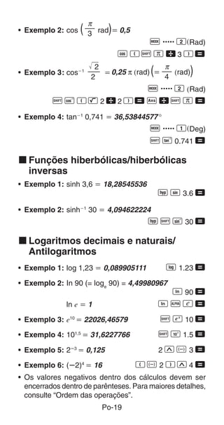 π
• Exemplo 2: cos    (         )
                         3 rad ҃ 0,5
                                     q ..... 2(Rad)
                                  WRAx3T=
                          2                  π
• Exemplo 3: cosҀ1
                         2
                            ҃ 0,25 π (rad) ҃(4
                                               (rad)  )
                                        q ..... 2 (Rad)
          AVRL22T=gAx=
• Exemplo 4: tanҀ1 0,741 ҃ 36,53844577 °
                                         q ..... 1(Deg)
                                         A g 0.741 =

k Funções hiberbólicas/hiberbólicas
  inversas
• Exemplo 1: sinh 3,6 ҃ 18,28545536
                                                M S 3.6 =
• Exemplo 2: sinh   Ҁ1
                         30 ҃ 4,094622224
                                        M A j 30 =

k Logaritmos decimais e naturais/
  Antilogaritmos
• Exemplo 1: log 1,23 ҃ 0,089905111              R 1.23 =
• Exemplo 2: In 90 (= loge 90) = 4,49980967
                                                 T 90 =
              ln e ҃ 1                          TpP=
• Exemplo 3: e10 ҃ 22026,46579                  A U 10 =
• Exemplo 4: 101,5 ҃ 31,6227766                 A Q 1.5 =
• Exemplo 5: 2ȕ3 ҃ 0,125                        2WD3=

• Exemplo 6: (ȕ2)4 ҃ 16                RD2TW4=
• Os valores negativos dentro dos cálculos devem ser
  encerrados dentro de parênteses. Para maiores detalhes,
  consulte “Ordem das operações”.
                            Po-19
 