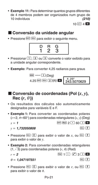 • Exemplo 11: Para determinar quantos grupos diferentes
  de 4 membros podem ser organizados num grupo de
  10 indivíduos                                   (210)
                                             10 n 4 =

k Conversão da unidade angular
• Pressione A v para exibir o seguinte menu.

                     D     R     G
                     1 2         3
• Pressionar 1, 2 ou 3 converte o valor exibido para
  a unidade angular correspondente.
• Exemplo: Para converter 4,25 radianos para graus

               q ..... 1(Deg)
                                4 . 25 r
               4.25 A v 2(R) = 243.5070629


k Conversão de coordenadas (Pol (x, y),
  Rec (r, θ ))
• Os resultados dos cálculos são automaticamente
  designados para variáveis E e F.
• Exemplo 1: Para converter as coordenadas polares
  (r҃2, ␪҃60°) para coordenadas retangulares (x, y) (Deg)
 x҃1                              A F 2 P 60 T =
 y ҃ 1,732050808                             0o
• Pressione 0 n para exibir o valor de x, ou 0 o
  para exibir o valor de y.
• Exemplo 2: Para converter coordenadas retangulares
  (1, 3) para coordenadas polares (r, ␪) (Rad)
 r҃2                              f1P L3T=
 θ ҃ 1,047197551                        0o
• Pressione 0 n para exibir o valor de r, ou 0 o
  para exibir o valor de ␪.
                         Po-21
 