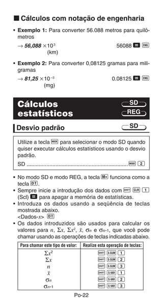 k Cálculos com notação de engenharia
• Exemplo 1: Para converter 56.088 metros para quilô-
  metros
 → 56,088 ҂10 3                                           56088 = J
           (km)

• Exemplo 2: Para converter 0,08125 gramas para mili-
  gramas
 → 81,25 ҂10 –3                                        0.08125 = J
          (mg)


 Cálculos                                                        SD
 estatísticos                                                   REG

 Desvio padrão                                                   SD

 Utilize a tecla F para selecionar o modo SD quando
 quiser executar cálculos estatísticos usando o desvio
 padrão.
 SD ................................................................... F 2

• No modo SD e modo REG, a tecla | funciona como a
  tecla S.
• Sempre inicie a introdução dos dados com A B 1
  (Scl) = para apagar a memória de estatísticas.
• Introduza os dados usando a seqüência de teclas
  mostrada abaixo.
  <Dados-x> S
• Os dados introduzidos são usados para calcular os
  valores para n, Σx, Σx2, o, σn e σn-1, que você pode
  chamar usando as operações de teclas indicadas abaixo.
  Para chamar este tipo de valor:     Realize esta operação de teclas:
                Σx2                            AU1
                Σx                             AU2
                 n                             AU3
                 o                             AX1
                 σn                            AX2
                σn-1                           AX3
                                 Po-22
 