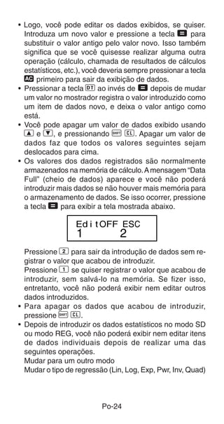 • Logo, você pode editar os dados exibidos, se quiser.
  Introduza um novo valor e pressione a tecla = para
  substituir o valor antigo pelo valor novo. Isso também
  significa que se você quisesse realizar alguma outra
  operação (cálculo, chamada de resultados de cálculos
  estatísticos, etc.), você deveria sempre pressionar a tecla
  t primeiro para sair da exibição de dados.
• Pressionar a tecla S ao invés de = depois de mudar
  um valor no mostrador registra o valor introduzido como
  um item de dados novo, e deixa o valor antigo como
  está.
• Você pode apagar um valor de dados exibido usando
  [ e ], e pressionando A U. Apagar um valor de
  dados faz que todos os valores seguintes sejam
  deslocados para cima.
• Os valores dos dados registrados são normalmente
  armazenados na memória de cálculo. A mensagem “Data
  Full” (cheio de dados) aparece e você não poderá
  introduzir mais dados se não houver mais memória para
  o armazenamento de dados. Se isso ocorrer, pressione
  a tecla = para exibir a tela mostrada abaixo.

                  Ed i t OFF ESC
                  1              2
  Pressione 2 para sair da introdução de dados sem re-
  gistrar o valor que acabou de introduzir.
  Pressione 1 se quiser registrar o valor que acabou de
  introduzir, sem salvá-lo na memória. Se fizer isso,
  entretanto, você não poderá exibir nem editar outros
  dados introduzidos.
• Para apagar os dados que acabou de introduzir,
  pressione A U.
• Depois de introduzir os dados estatísticos no modo SD
  ou modo REG, você não poderá exibir nem editar itens
  de dados individuais depois de realizar uma das
  seguintes operações.
  Mudar para um outro modo
  Mudar o tipo de regressão (Lin, Log, Exp, Pwr, Inv, Quad)



                           Po-24
 