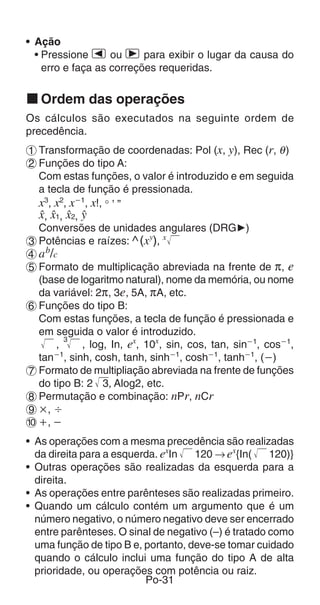 • Ação
  • Pressione e ou r para exibir o lugar da causa do
    erro e faça as correções requeridas.


k Ordem das operações
Os cálculos são executados na seguinte ordem de
precedência.
1 Transformação de coordenadas: Pol (x, y), Rec (r, θ )
2 Funções do tipo A:
  Com estas funções, o valor é introduzido e em seguida
  a tecla de função é pressionada.
  x3, x2, xҀ1, x!, ° ’ ”
  m, m1, m2, n
  Conversões de unidades angulares (DRG')
3 Potências e raízes: ^ (xy), x
4 a b/c
5 Formato de multiplicação abreviada na frente de π, e
  (base de logaritmo natural), nome da memória, ou nome
  da variável: 2π, 3e, 5A, πA, etc.
6 Funções do tipo B:
  Com estas funções, a tecla de função é pressionada e
  em seguida o valor é introduzido.
         3
       ,     , log, In, ex, 10x, sin, cos, tan, sinҀ1, cosҀ1,
  tanҀ1, sinh, cosh, tanh, sinhҀ1, coshҀ1, tanhҀ1, (Ҁ)
7 Formato de multipliação abreviada na frente de funções
  do tipo B: 2 3, Alog2, etc.
8 Permutação e combinação: nPr, nCr
9 ҂, Ö
0 ѿ, Ҁ
• As operações com a mesma precedência são realizadas
  da direita para a esquerda. exIn   120 → ex{In(     120)}
• Outras operações são realizadas da esquerda para a
  direita.
• As operações entre parênteses são realizadas primeiro.
• Quando um cálculo contém um argumento que é um
  número negativo, o número negativo deve ser encerrado
  entre parênteses. O sinal de negativo (–) é tratado como
  uma função de tipo B e, portanto, deve-se tomar cuidado
  quando o cálculo inclui uma função do tipo A de alta
  prioridade, ou operações com potência ou raiz.
                          Po-31
 