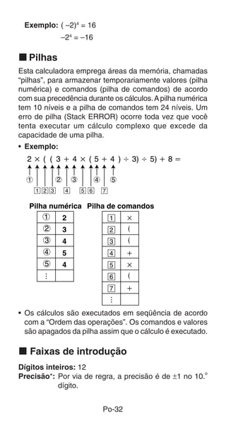 Exemplo: ( –2)4 = 16
              –24 = –16

k Pilhas
Esta calculadora emprega áreas da memória, chamadas
“pilhas”, para armazenar temporariamente valores (pilha
numérica) e comandos (pilha de comandos) de acordo
com sua precedência durante os cálculos. A pilha numérica
tem 10 níveis e a pilha de comandos tem 24 níveis. Um
erro de pilha (Stack ERROR) ocorre toda vez que você
tenta executar um cálculo complexo que excede da
capacidade de uma pilha.
• Exemplo:



  1           2       3         4       5
      1 2 3       4       5 6       7

   Pilha numérica Pilha de comandos
       1    2            1   ҂
       2    3            2   (
        3         4                     3   (
        4         5                     4   ѿ
        5         4                     5   ҂
                                        6   (
                                        7   ѿ


• Os cálculos são executados em seqüência de acordo
  com a “Ordem das operações”. Os comandos e valores
  são apagados da pilha assim que o cálculo é executado.

k Faixas de introdução
Dígitos inteiros: 12
                                                      o
Precisão*: Por via de regra, a precisão é de ±1 no 10.
            dígito.


                                    Po-32
 