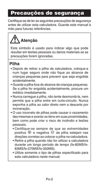 Precauções de segurança
Certifique-se de ler as seguintes precauções de segurança
antes de utilizar esta calculadora. Guarde este manual à
mão para futuras referências.


        Atenção
 Este símbolo é usado para indicar algo que pode
 resultar em lesões pessoais ou danos materiais se as
 precauções forem ignoradas.

Pilha
 • Depois de retirar a pilha da calculadora, coloque-a
   num lugar seguro onde não fique ao alcance de
   crianças pequenas para prevenir que seja engolida
   acidentalmente.
 • Guarde a pilha fora do alcance de crianças pequenas.
   Se a pilha for engolida acidentalmente, procure um
   médico imediatamente.
 • Nunca carregue a pilha, não tente desmontá-la, nem
   permita que a pilha entre em curto-circuito. Nunca
   exponha a pilha ao calor direto nem a descarte por
   incineração.
 • O uso incorreto de pilhas pode causar o vazamento
   das mesmas e avariar os itens em suas proximidades,
   bem como pode criar o risco de incêndio e lesões
   pessoais.
   • Certifique-se sempre de que as extremidades
     positiva k e negativa l da pilha estejam nas
     direções corretas ao colocar a pilha na calculadora.
   • Retire a pilha quando não for utilizar a calculadora
     durante um longo período de tempo (fx-82MS/fx-
     83MS/fx-270MS/fx-350MS).
   • Utilize somente o tipo de pilhas especificado para
     esta calculadora neste manual.




                          Po-2
 
