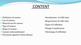 CONTENT
 Definition of cassion
 Use of caisson
 Material use for caisson
 Type of caisson
 Shape of caisson
 Caisson sickness(disease)
 Precaution against Caisson disease
•Introduction of coffer dam
•Requirement of coffer dam
•Types of Cofferdam
•Design Consideration
•Advantage of cofferdam
 