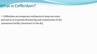 What is Cofferdam?
 Cofferdams are temporary enclosures to keep out water
and soil so as to permit dewatering and construction of the
permanent facility (structure) in the dry.
 
