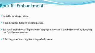 Rock fill Embankment
 Suitable for steeper slope.
 It can be either dumped or hand packed.
 For hand packed rock-fill problem of seepage may occur. It can be removed by dumping
the fly-ash on outer side.
 A fair degree of water tightness is gradually occur.
 