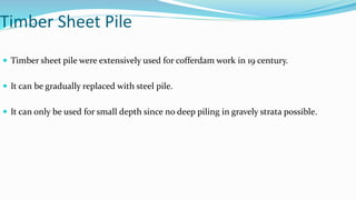 Timber Sheet Pile
 Timber sheet pile were extensively used for cofferdam work in 19 century.
 It can be gradually replaced with steel pile.
 It can only be used for small depth since no deep piling in gravely strata possible.
 