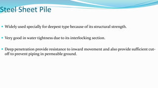 Steel Sheet Pile
 Widely used specially for deepest type because of its structural strength.
 Very good in water tightness due to its interlocking section.
 Deep penetration provide resistance to inward movement and also provide sufficient cut-
off to prevent piping in permeable ground.
 