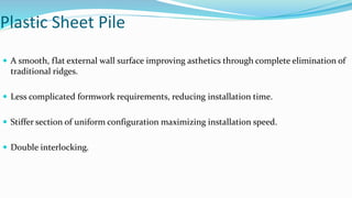 Plastic Sheet Pile
 A smooth, flat external wall surface improving asthetics through complete elimination of
traditional ridges.
 Less complicated formwork requirements, reducing installation time.
 Stiffer section of uniform configuration maximizing installation speed.
 Double interlocking.
 