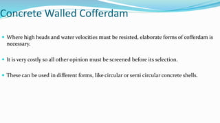 Concrete Walled Cofferdam
 Where high heads and water velocities must be resisted, elaborate forms of cofferdam is
necessary.
 It is very costly so all other opinion must be screened before its selection.
 These can be used in different forms, like circular or semi circular concrete shells.
 