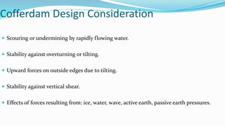 Cofferdam Design Consideration
 Scouring or undermining by rapidly flowing water.
 Stability against overturning or tilting.
 Upward forces on outside edges due to tilting.
 Stability against vertical shear.
 Effects of forces resulting from: ice, water, wave, active earth, passive earth pressures.
 