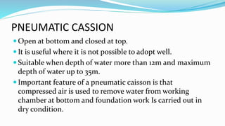 PNEUMATIC CASSION
 Open at bottom and closed at top.
 It is useful where it is not possible to adopt well.
 Suitable when depth of water more than 12m and maximum
depth of water up to 35m.
 Important feature of a pneumatic caisson is that
compressed air is used to remove water from working
chamber at bottom and foundation work Is carried out in
dry condition.
 
