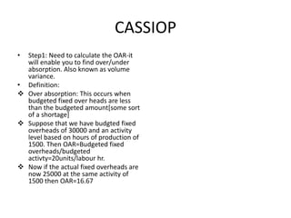 CASSIOP
• Step1: Need to calculate the OAR-it
  will enable you to find over/under
  absorption. Also known as volume
  variance.
• Definition:
 Over absorption: This occurs when
  budgeted fixed over heads are less
  than the budgeted amount[some sort
  of a shortage]
 Suppose that we have budgted fixed
  overheads of 30000 and an activity
  level based on hours of production of
  1500. Then OAR=Budgeted fixed
  overheads/budgeted
  activty=20units/labour hr.
 Now if the actual fixed overheads are
  now 25000 at the same activity of
  1500 then OAR=16.67
 