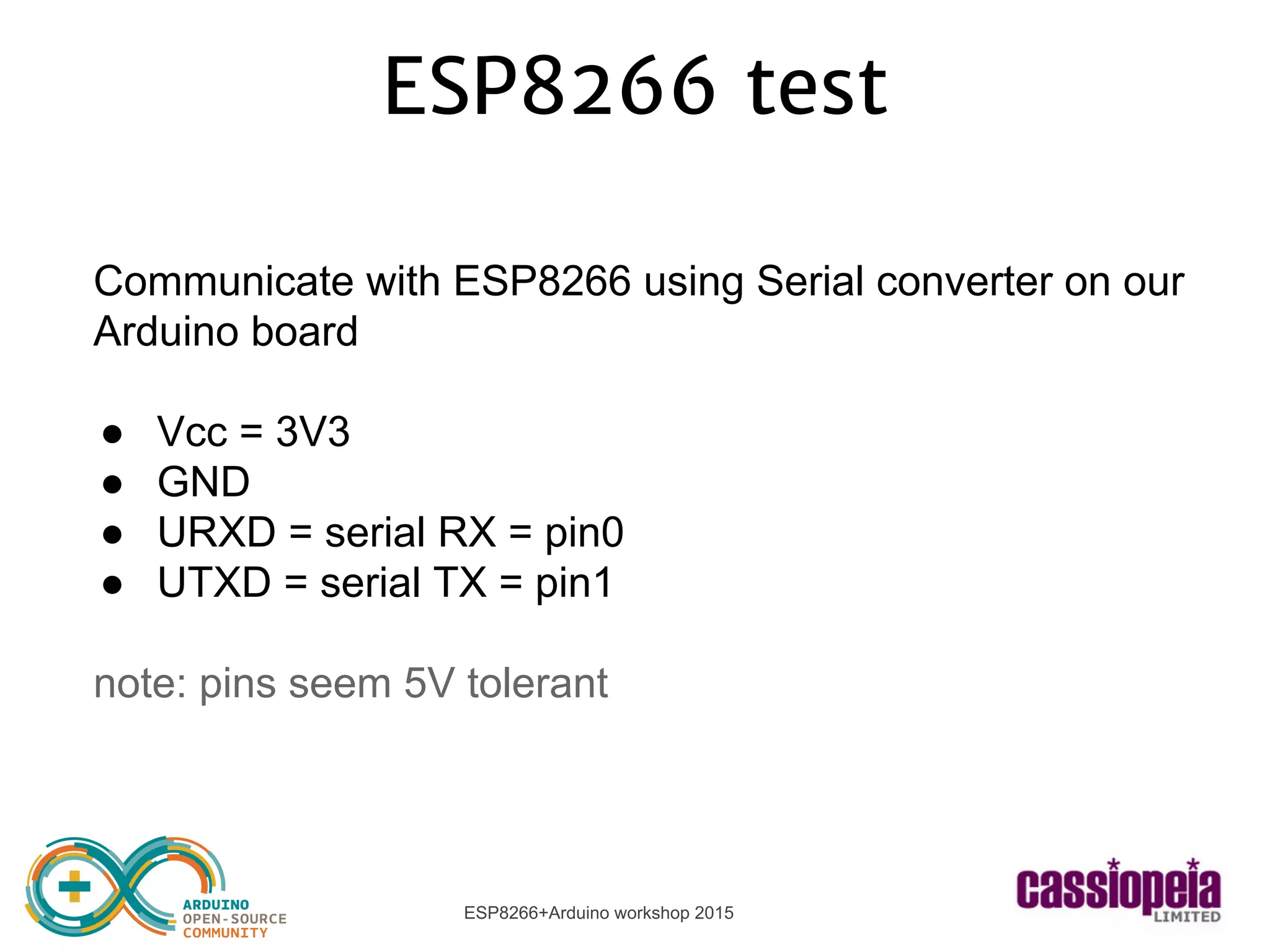 ESP8266+Arduino workshop 2015
ESP8266 test
Communicate with ESP8266 using Serial converter on our
Arduino board
● Vcc = 3V3
● GND
● URXD = serial RX = pin0
● UTXD = serial TX = pin1
note: pins seem 5V tolerant
 