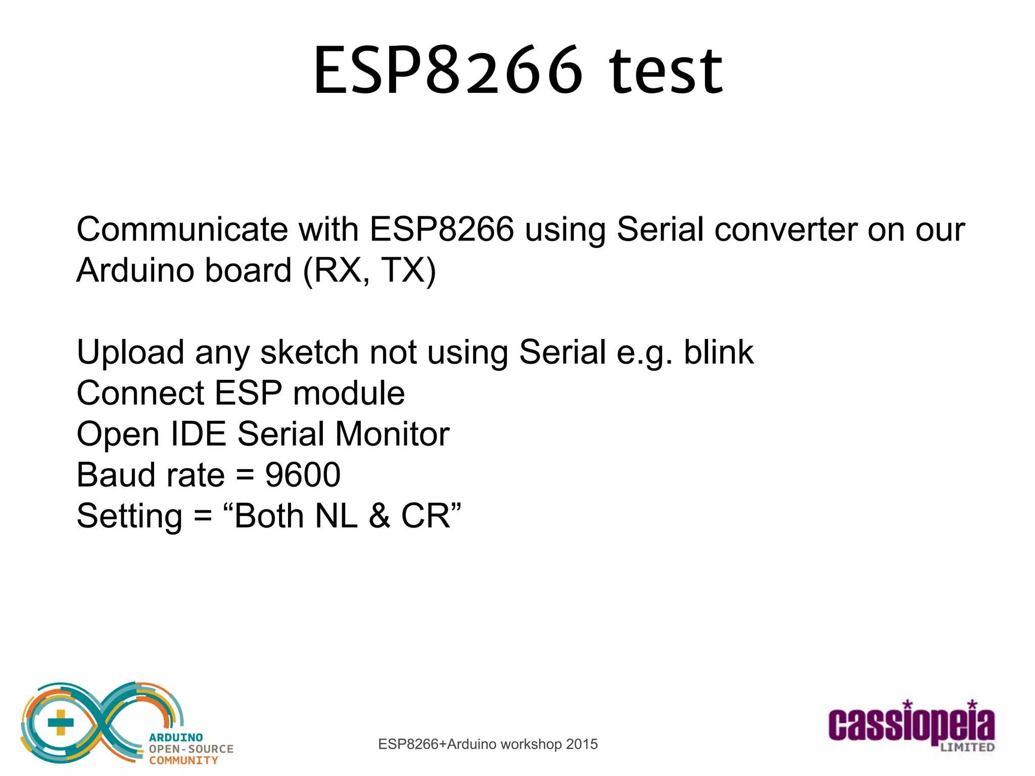 ESP8266+Arduino workshop 2015
ESP8266 test
Communicate with ESP8266 using Serial converter on our
Arduino board (RX, TX)
Upload any sketch not using Serial e.g. blink
Connect ESP module
Open IDE Serial Monitor
Baud rate = 9600
Setting = “Both NL & CR”
 