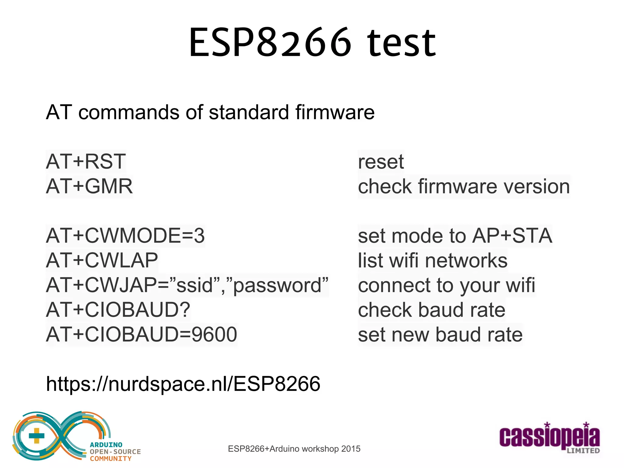 ESP8266+Arduino workshop 2015
ESP8266 test
AT commands of standard firmware
AT+RST reset
AT+GMR check firmware version
AT+CWMODE=3 set mode to AP+STA
AT+CWLAP list wifi networks
AT+CWJAP=”ssid”,”password” connect to your wifi
AT+CIOBAUD? check baud rate
AT+CIOBAUD=9600 set new baud rate
https://nurdspace.nl/ESP8266
 