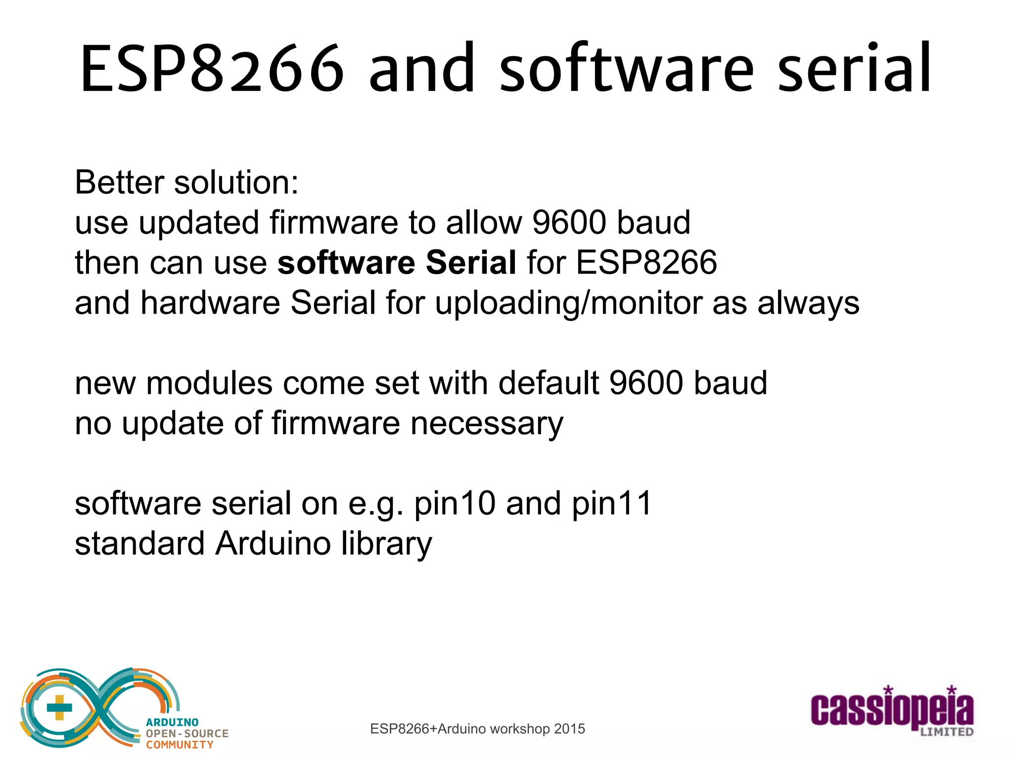 ESP8266+Arduino workshop 2015
ESP8266 and software serial
Better solution:
use updated firmware to allow 9600 baud
then can use software Serial for ESP8266
and hardware Serial for uploading/monitor as always
new modules come set with default 9600 baud
no update of firmware necessary
software serial on e.g. pin10 and pin11
standard Arduino library
 