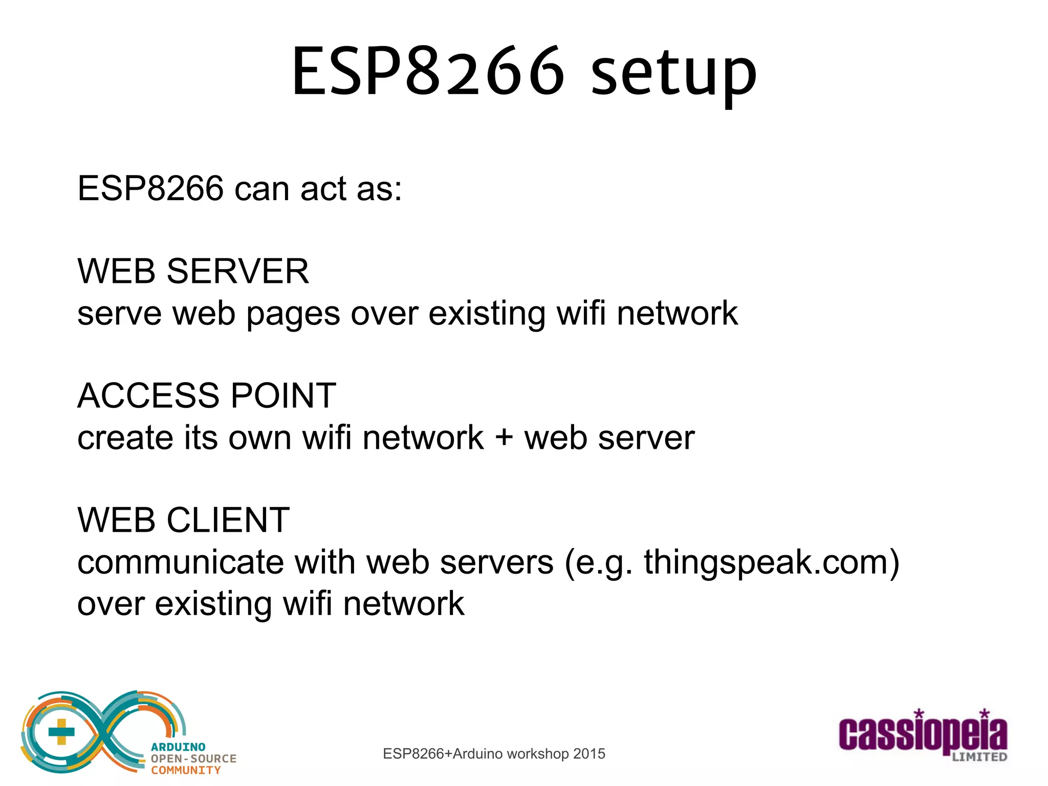 ESP8266+Arduino workshop 2015
ESP8266 setup
ESP8266 can act as:
WEB SERVER
serve web pages over existing wifi network
ACCESS POINT
create its own wifi network + web server
WEB CLIENT
communicate with web servers (e.g. thingspeak.com)
over existing wifi network
 