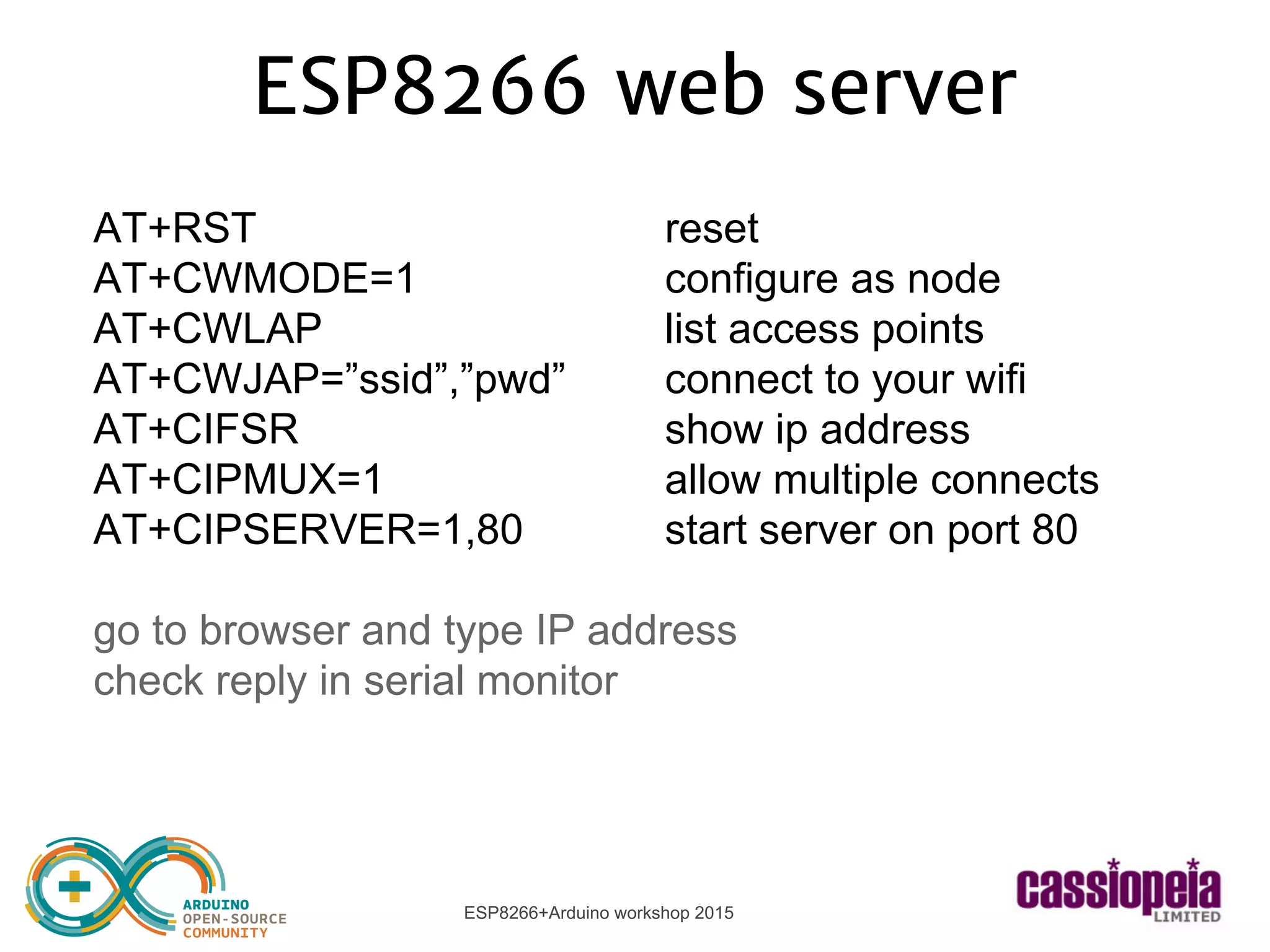 ESP8266+Arduino workshop 2015
ESP8266 web server
AT+RST reset
AT+CWMODE=1 configure as node
AT+CWLAP list access points
AT+CWJAP=”ssid”,”pwd” connect to your wifi
AT+CIFSR show ip address
AT+CIPMUX=1 allow multiple connects
AT+CIPSERVER=1,80 start server on port 80
go to browser and type IP address
check reply in serial monitor
 